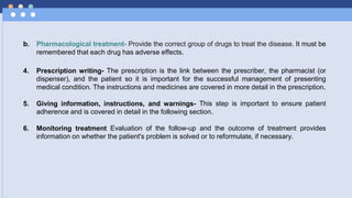b. Pharmacological treatment- Provide the correct group of drugs to treat the disease. It must be
remembered that each drug has adverse effects.
4. Prescription writing- The prescription is the link between the prescriber, the pharmacist (or
dispenser), and the patient so it is important for the successful management of presenting
medical condition. The instructions and medicines are covered in more detail in the prescription.
5. Giving information, instructions, and warnings- This step is important to ensure patient
adherence and is covered in detail in the following section.
6. Monitoring treatment Evaluation of the follow-up and the outcome of treatment provides
information on whether the patient's problem is solved or to reformulate, if necessary.
 