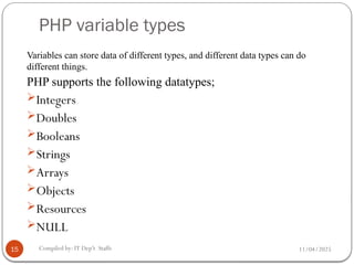 11/04/2025
Compiled by: IT Dep't Staffs
PHP variable types
15
Variables can store data of different types, and different data types can do
different things.
PHP supports the following datatypes;
Integers
Doubles
Booleans
Strings
Arrays
Objects
Resources
NULL
 