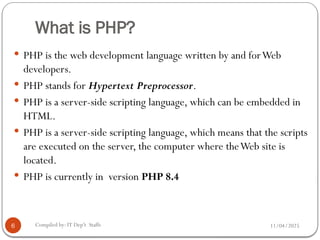 11/04/2025
Compiled by: IT Dep't Staffs
What is PHP?
 PHP is the web development language written by and forWeb
developers.
 PHP stands for Hypertext Preprocessor.
 PHP is a server-side scripting language, which can be embedded in
HTML.
 PHP is a server-side scripting language, which means that the scripts
are executed on the server, the computer where theWeb site is
located.
 PHP is currently in version PHP 8.4
6
 