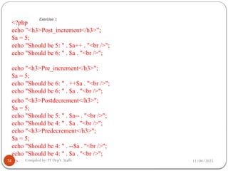 11/04/2025
Compiled by: IT Dep't Staffs
Exercise 1
<?php
echo ”<h3>Post_increment</h3>”;
$a = 5;
echo "Should be 5: " . $a++ . "<br />";
echo "Should be 6: " . $a . "<br />";
echo "<h3>Pre_increment</h3>";
$a = 5;
echo "Should be 6: " . ++$a . "<br />";
echo "Should be 6: " . $a . "<br />";
echo "<h3>Postdecrement</h3>";
$a = 5;
echo "Should be 5: " . $a-- . "<br />";
echo "Should be 4: " . $a . "<br />";
echo "<h3>Predecrement</h3>";
$a = 5;
echo "Should be 4: " . --$a . "<br />";
echo "Should be 4: " . $a . "<br />";
?>
74
 