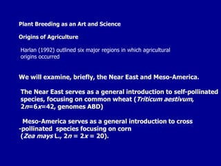 Plant Breeding as an Art and Science
Origins of Agriculture
Harlan (1992) outlined six major regions in which agricultural
origins occurred
We will examine, briefly, the Near East and Meso-America.
The Near East serves as a general introduction to self-pollinated
species, focusing on common wheat (Triticum aestivum,
2n=6x=42, genomes ABD)
Meso-America serves as a general introduction to cross
-pollinated species focusing on corn
(Zea mays L., 2n = 2x = 20).
 