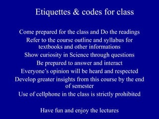 Etiquettes & codes for class
Come prepared for the class and Do the readings
Refer to the course outline and syllabus for
textbooks and other informations
Show curiosity in Science through questions
Be prepared to answer and interact
Everyone’s opinion will be heard and respected
Develop greater insights from this course by the end
of semester
Use of cellphone in the class is strictly prohibited
Have fun and enjoy the lectures
 