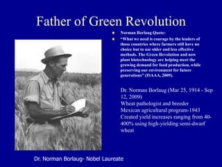 Father of Green Revolution
◼ Norman Borlaug Quote:
◼ “What we need is courage by the leaders of
those countries where farmers still have no
choice but to use older and less effective
methods. The Green Revolution and now
plant biotechnology are helping meet the
growing demand for food production, while
preserving our environment for future
generations” (ISAAA, 2009).
Dr. Norman Borlaug- Nobel Laureate
Dr. Norman Borlaug (Mar 25, 1914 - Sep
12, 2009)
Wheat pathologist and breeder
Mexican agricultural program-1943
Created yield increases ranging from 40-
400% using high-yielding semi-dwarf
wheat
 