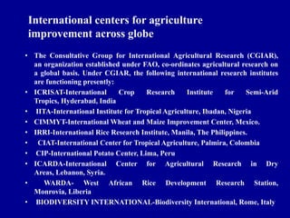 • The Consultative Group for International Agricultural Research (CGIAR),
an organization established under FAO, co-ordinates agricultural research on
a global basis. Under CGIAR, the following international research institutes
are functioning presently:
• ICRISAT-International Crop Research Institute for Semi-Arid
Tropics, Hyderabad, India
• IITA-International Institute for Tropical Agriculture, Ibadan, Nigeria
• CIMMYT-International Wheat and Maize Improvement Center, Mexico.
• IRRI-International Rice Research Institute, Manila, The Philippines.
• CIAT-International Center for Tropical Agriculture, Palmira, Colombia
• CIP-International Potato Center, Lima, Peru
• ICARDA-International Center for Agricultural Research in Dry
Areas, Lebanon, Syria.
• WARDA- West African Rice Development Research Station,
Monrovia, Liberia
• BIODIVERSITY INTERNATIONAL-Biodiversity International, Rome, Italy
International centers for agriculture
improvement across globe
 