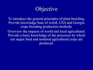 Objective
To introduce the general principles of plant breeding.
Provide knowledge base of world, USA and Georgia
crops breeding production methods.
Overview the impacts of world and local agricultural.
Provide a basic knowledge of the processes by which
our major food and nonfood agricultural crops are
produced.
 