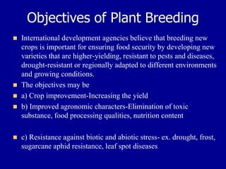 Objectives of Plant Breeding
◼ International development agencies believe that breeding new
crops is important for ensuring food security by developing new
varieties that are higher-yielding, resistant to pests and diseases,
drought-resistant or regionally adapted to different environments
and growing conditions.
◼ The objectives may be
◼ a) Crop improvement-Increasing the yield
◼ b) Improved agronomic characters-Elimination of toxic
substance, food processing qualities, nutrition content
◼ c) Resistance against biotic and abiotic stress- ex. drought, frost,
sugarcane aphid resistance, leaf spot diseases
 