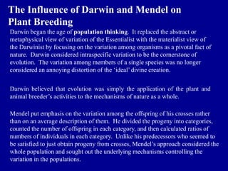 The Influence of Darwin and Mendel on
Plant Breeding
Darwin began the age of population thinking. It replaced the abstract or
metaphysical view of variation of the Essentialist with the materialist view of
the Darwinist by focusing on the variation among organisms as a pivotal fact of
nature. Darwin considered intraspecific variation to be the cornerstone of
evolution. The variation among members of a single species was no longer
considered an annoying distortion of the ‘ideal’ divine creation.
Darwin believed that evolution was simply the application of the plant and
animal breeder’s activities to the mechanisms of nature as a whole.
Mendel put emphasis on the variation among the offspring of his crosses rather
than on an average description of them. He divided the progeny into categories,
counted the number of offspring in each category, and then calculated ratios of
numbers of individuals in each category. Unlike his predecessors who seemed to
be satisfied to just obtain progeny from crosses, Mendel’s approach considered the
whole population and sought out the underlying mechanisms controlling the
variation in the populations.
 