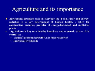 Agriculture and its importance
◼ Agricultural products used in everyday life- Food, Fiber and energy-
nutrition is a key determinant of human health, , Fiber for
construction material, provider of energy-fuel-wood and medicinal
plants
• Agriculture is key to a healthy biosphere and economic driver. It is
central to:
– Nation’s economic growth-US is major exporter
• Individual livelihoods
 