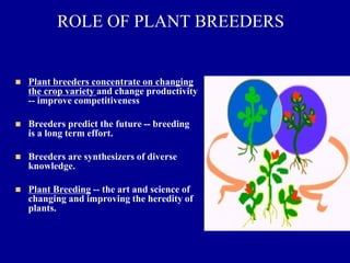 ROLE OF PLANT BREEDERS
◼ Plant breeders concentrate on changing
the crop variety and change productivity
-- improve competitiveness
◼ Breeders predict the future -- breeding
is a long term effort.
◼ Breeders are synthesizers of diverse
knowledge.
◼ Plant Breeding -- the art and science of
changing and improving the heredity of
plants.
 