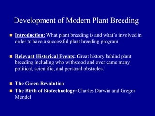 Development of Modern Plant Breeding
◼ Introduction: What plant breeding is and what’s involved in
order to have a successful plant breeding program
◼ Relevant Historical Events: Great history behind plant
breeding including who withstood and over came many
political, scientific, and personal obstacles.
◼ The Green Revolution
◼ The Birth of Biotechnology: Charles Darwin and Gregor
Mendel
 