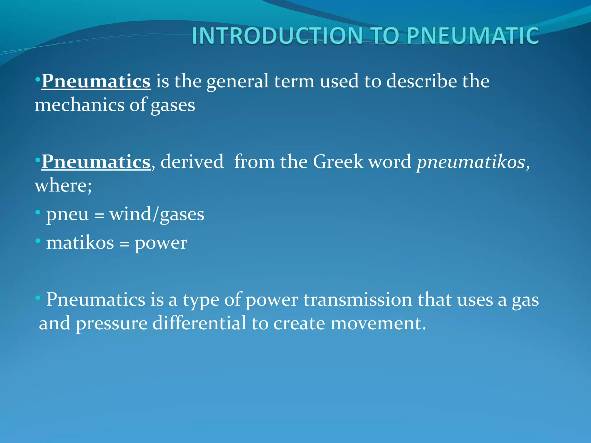 •Pneumatics is the general term used to describe the
mechanics of gases

•Pneumatics, derived from the Greek word pneumatikos,
where;
• pneu = wind/gases
• matikos = power


• Pneumatics is a type of power transmission that uses a gas
and pressure differential to create movement.
 