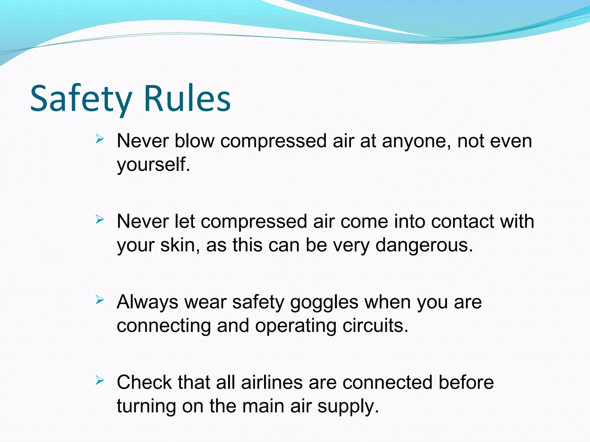 Safety Rules
      Never blow compressed air at anyone, not even
       yourself.

      Never let compressed air come into contact with
       your skin, as this can be very dangerous.

      Always wear safety goggles when you are
       connecting and operating circuits.

      Check that all airlines are connected before
       turning on the main air supply.
 