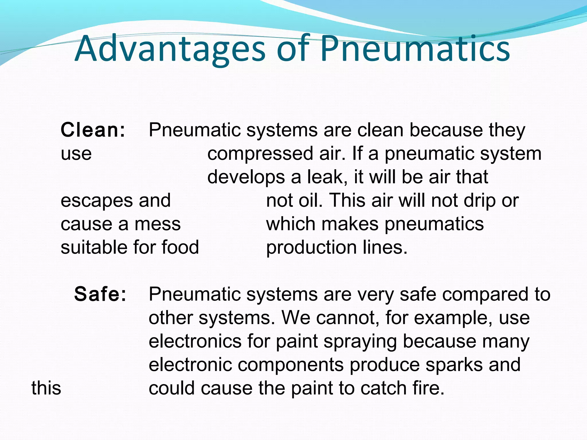 Advantages of Pneumatics
   Clean:     Pneumatic systems are clean because they
   use               compressed air. If a pneumatic system
                     develops a leak, it will be air that
   escapes and             not oil. This air will not drip or
   cause a mess            which makes pneumatics
   suitable for food       production lines.

       Safe:   Pneumatic systems are very safe compared to
               other systems. We cannot, for example, use
               electronics for paint spraying because many
               electronic components produce sparks and
this           could cause the paint to catch fire.
 