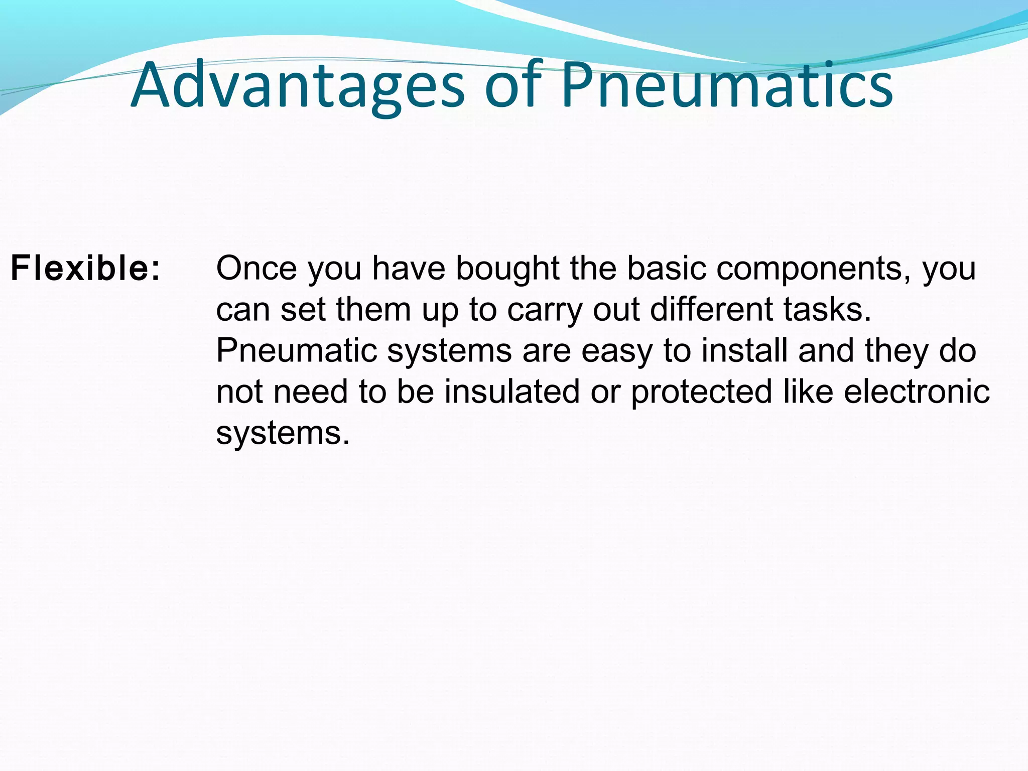 Advantages of Pneumatics

Flexible:   Once you have bought the basic components, you
            can set them up to carry out different tasks.
            Pneumatic systems are easy to install and they do
            not need to be insulated or protected like electronic
            systems.
 