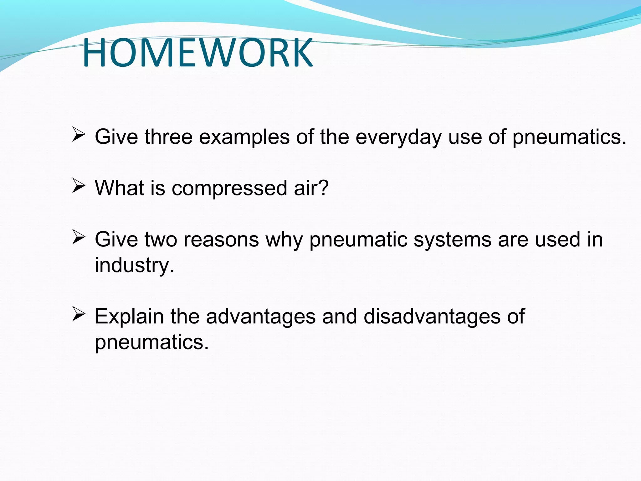 HOMEWORK
 Give three examples of the everyday use of pneumatics.

 What is compressed air?

 Give two reasons why pneumatic systems are used in
  industry.

 Explain the advantages and disadvantages of
  pneumatics.
 