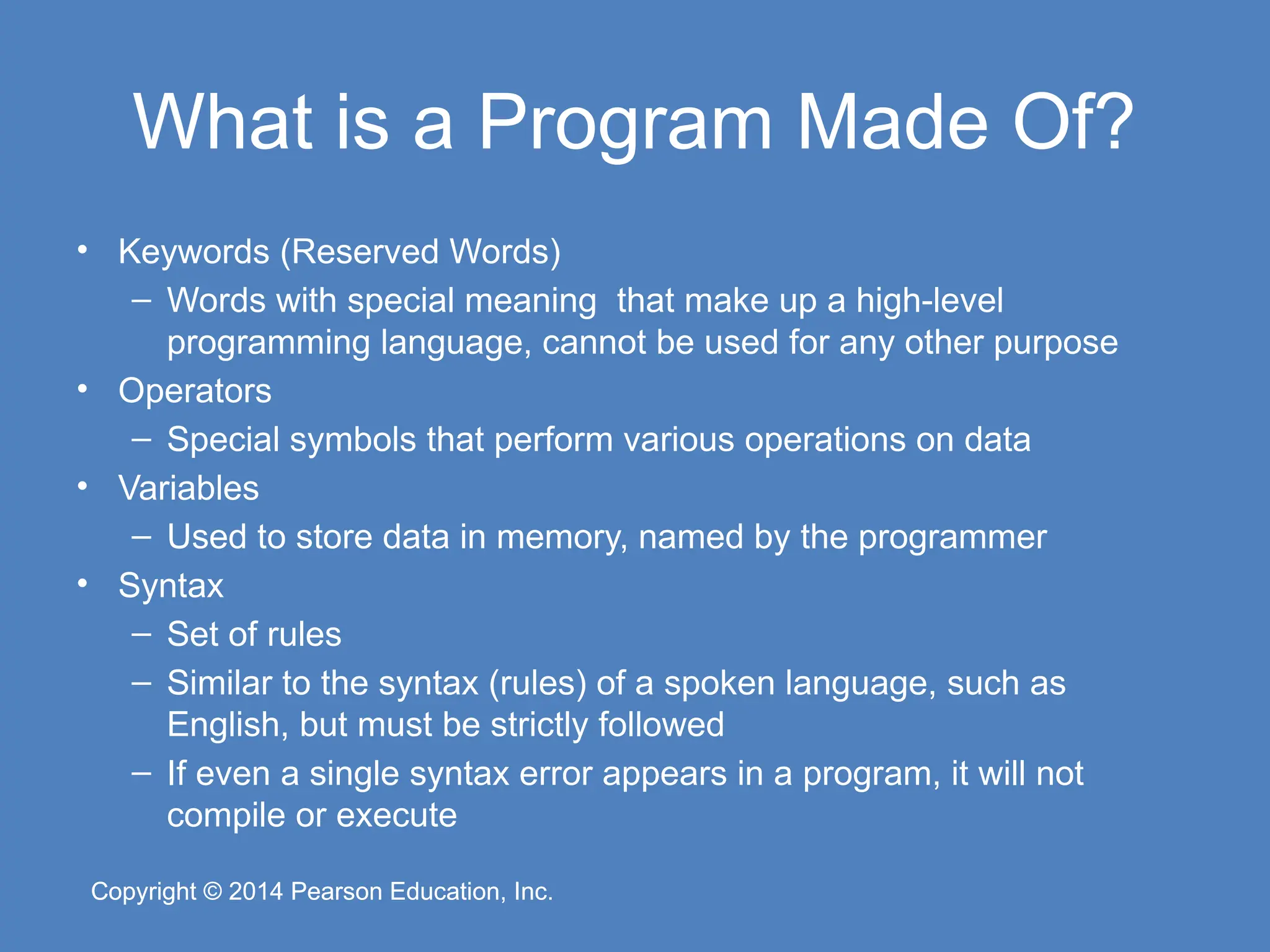 Copyright © 2014 Pearson Education, Inc.
Copyright © 2014 Pearson Education, Inc.
What is a Program Made Of?
• Keywords (Reserved Words)
– Words with special meaning that make up a high-level
programming language, cannot be used for any other purpose
• Operators
– Special symbols that perform various operations on data
• Variables
– Used to store data in memory, named by the programmer
• Syntax
– Set of rules
– Similar to the syntax (rules) of a spoken language, such as
English, but must be strictly followed
– If even a single syntax error appears in a program, it will not
compile or execute
 