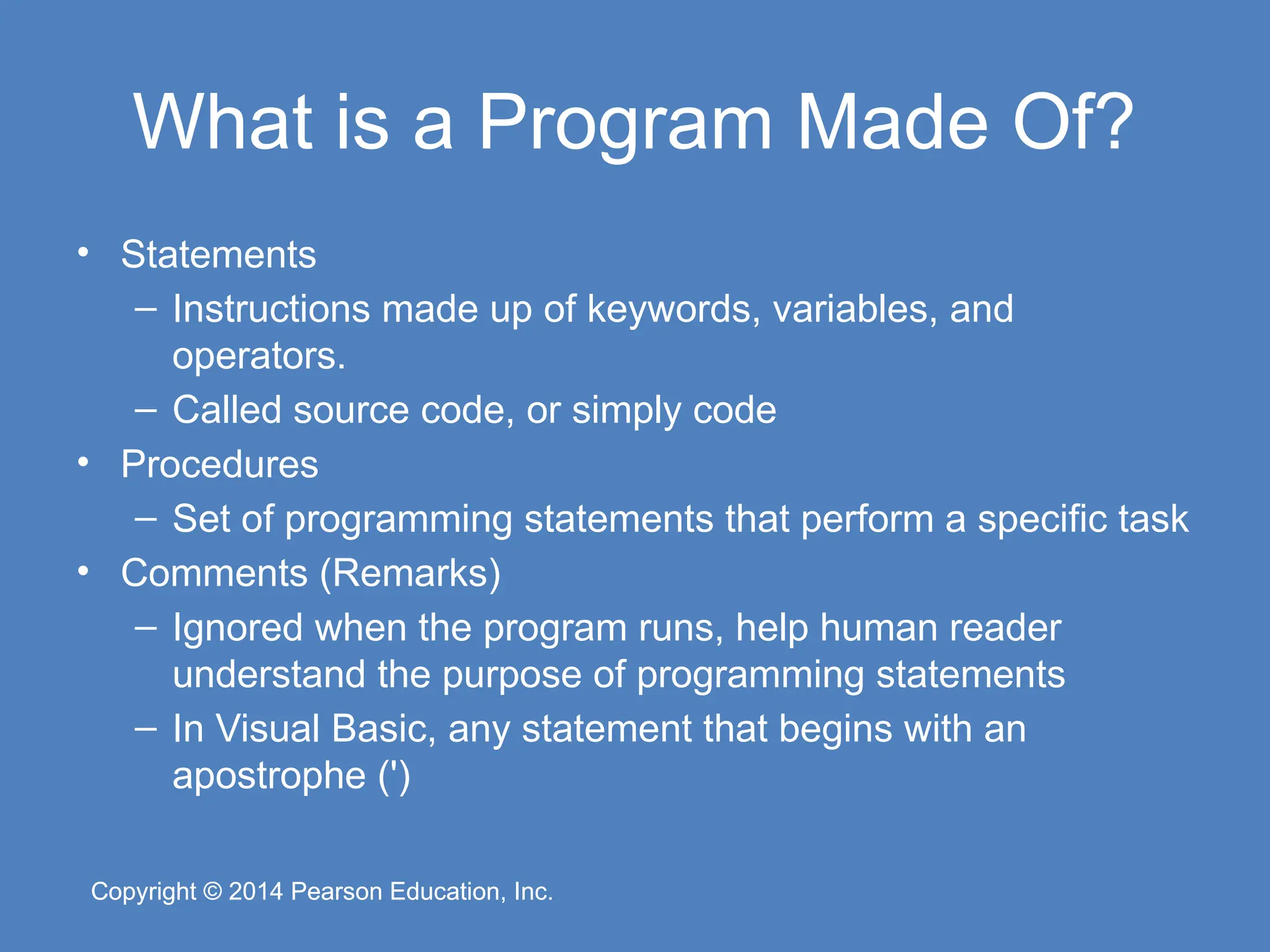 Copyright © 2014 Pearson Education, Inc.
Copyright © 2014 Pearson Education, Inc.
What is a Program Made Of?
• Statements
– Instructions made up of keywords, variables, and
operators.
– Called source code, or simply code
• Procedures
– Set of programming statements that perform a specific task
• Comments (Remarks)
– Ignored when the program runs, help human reader
understand the purpose of programming statements
– In Visual Basic, any statement that begins with an
apostrophe (')
 