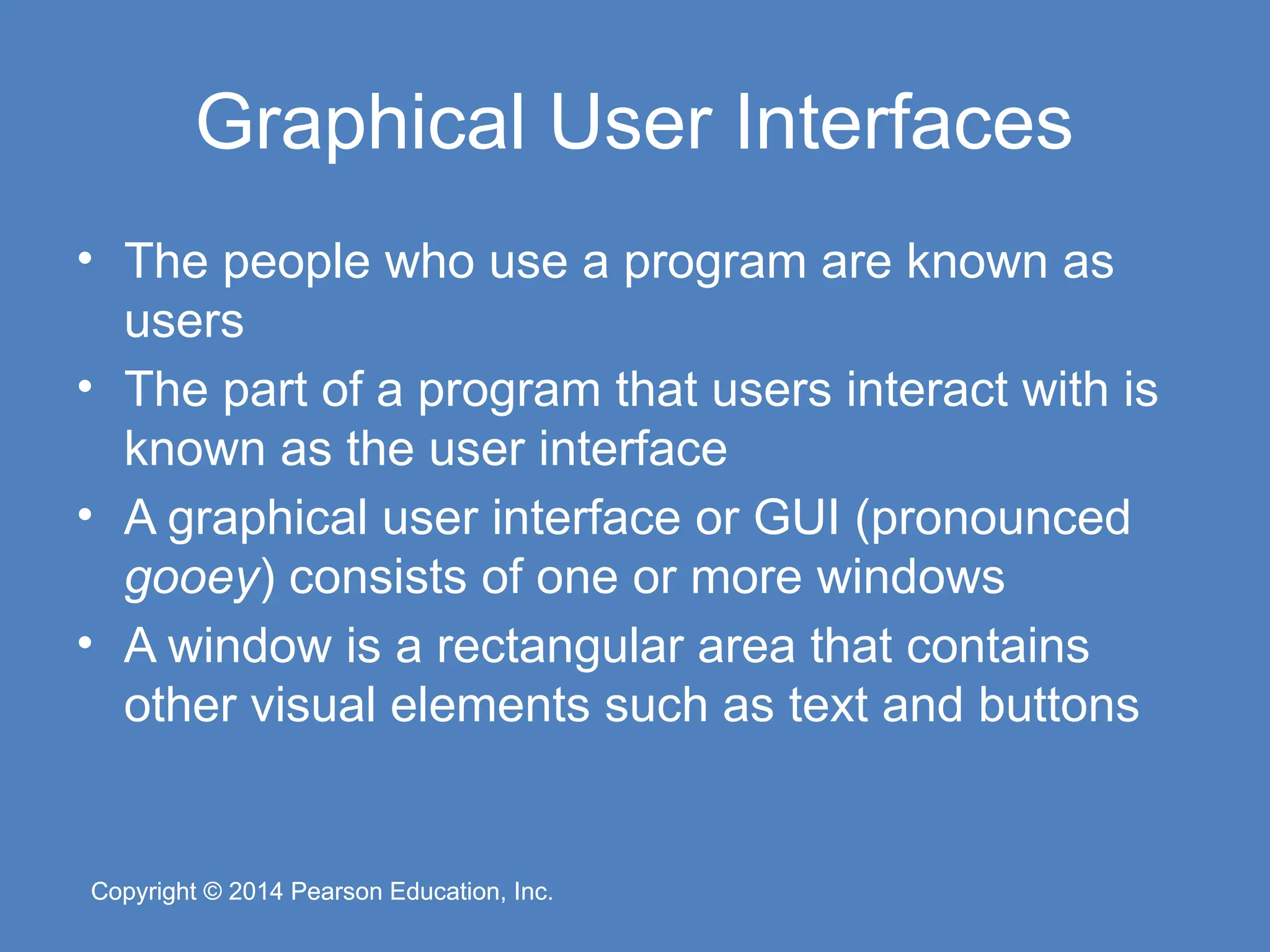 Copyright © 2014 Pearson Education, Inc.
Copyright © 2014 Pearson Education, Inc.
Graphical User Interfaces
• The people who use a program are known as
users
• The part of a program that users interact with is
known as the user interface
• A graphical user interface or GUI (pronounced
gooey) consists of one or more windows
• A window is a rectangular area that contains
other visual elements such as text and buttons
 