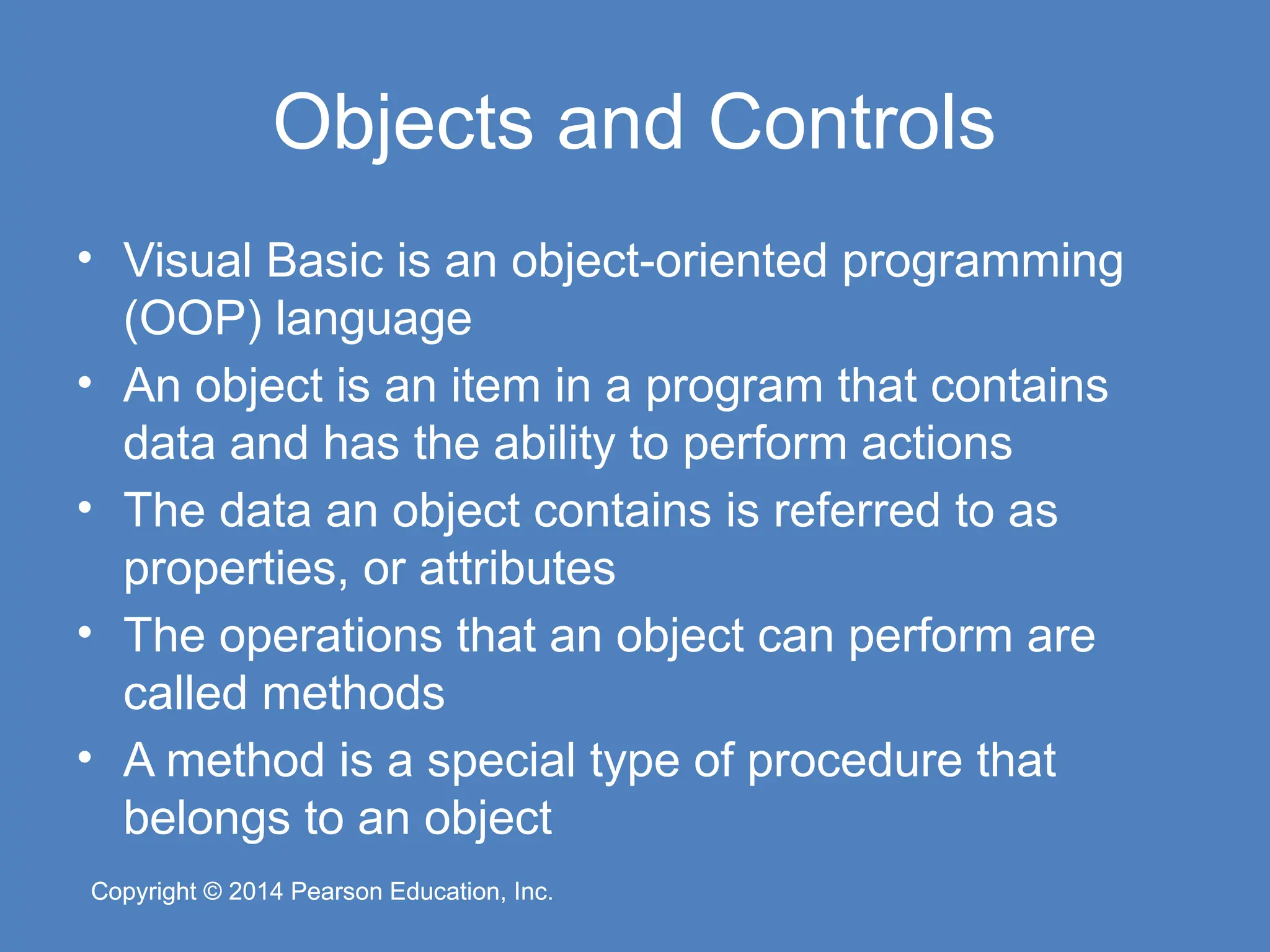 Copyright © 2014 Pearson Education, Inc.
Copyright © 2014 Pearson Education, Inc.
Objects and Controls
• Visual Basic is an object-oriented programming
(OOP) language
• An object is an item in a program that contains
data and has the ability to perform actions
• The data an object contains is referred to as
properties, or attributes
• The operations that an object can perform are
called methods
• A method is a special type of procedure that
belongs to an object
 