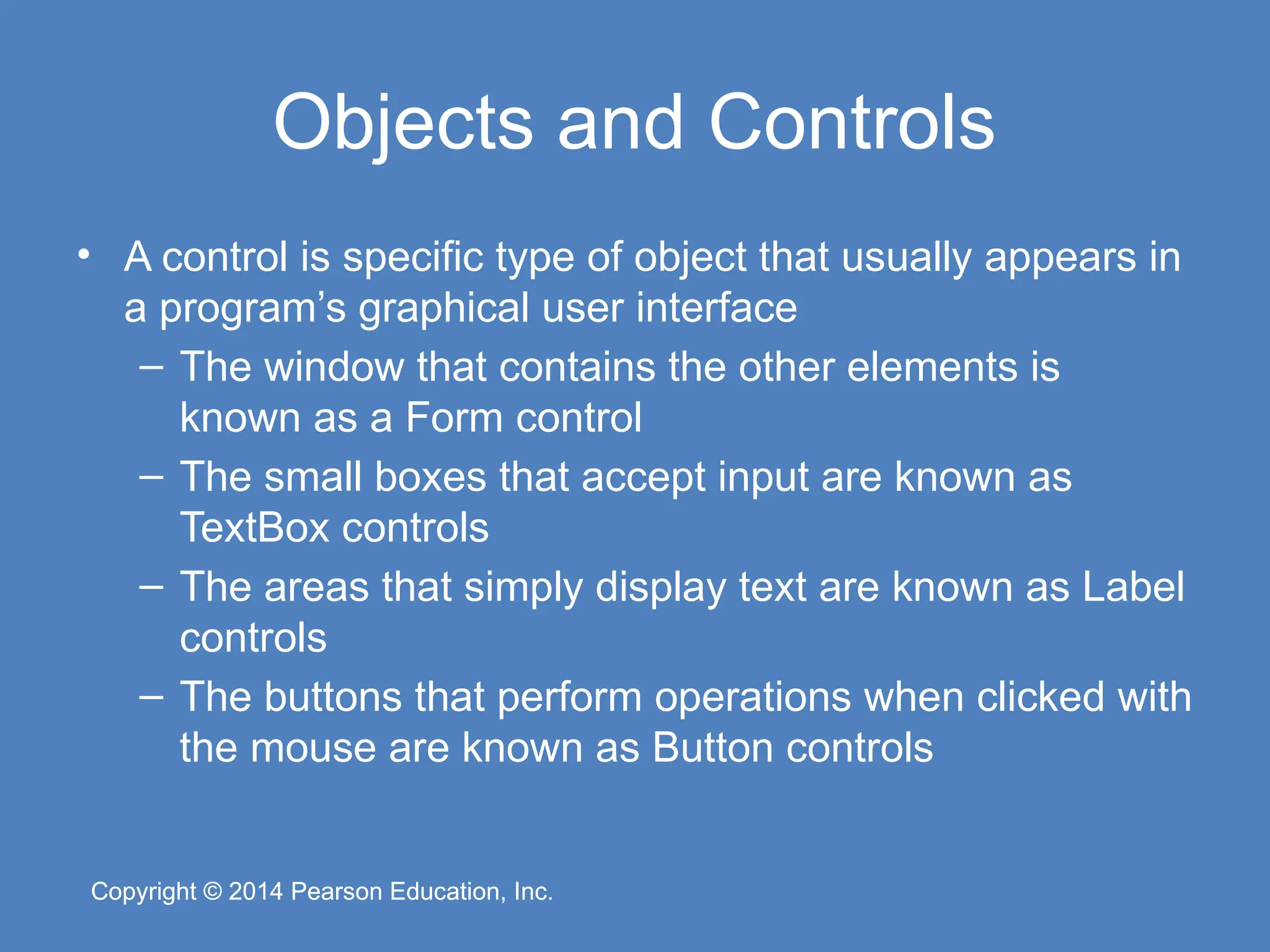 Copyright © 2014 Pearson Education, Inc.
Copyright © 2014 Pearson Education, Inc.
Objects and Controls
• A control is specific type of object that usually appears in
a program’s graphical user interface
– The window that contains the other elements is
known as a Form control
– The small boxes that accept input are known as
TextBox controls
– The areas that simply display text are known as Label
controls
– The buttons that perform operations when clicked with
the mouse are known as Button controls
 