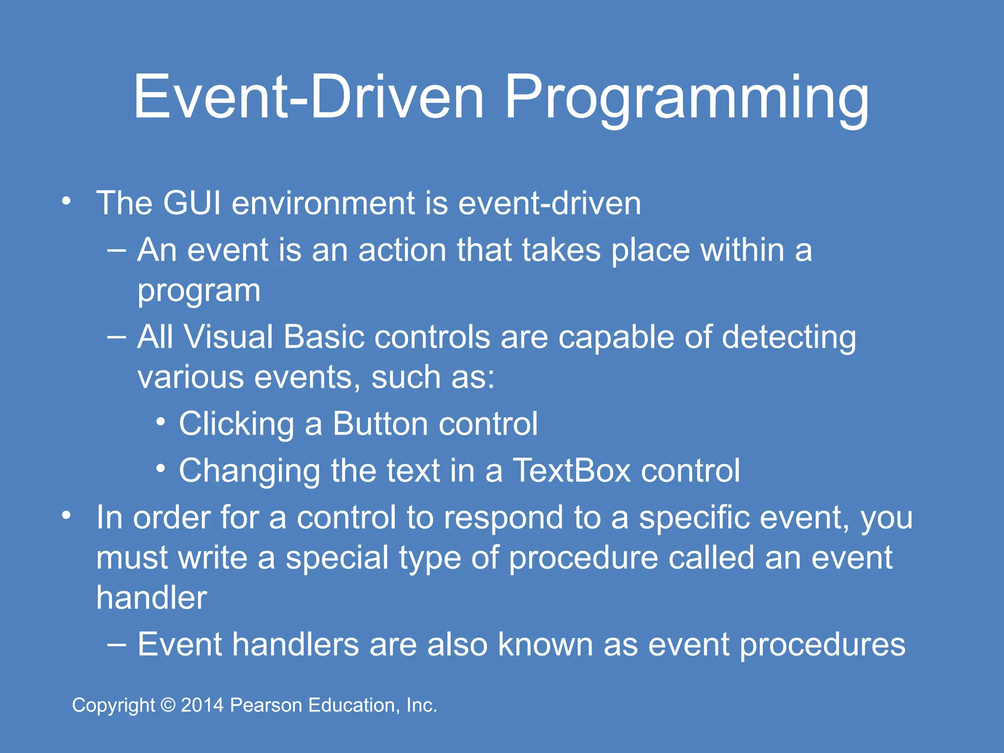 Copyright © 2014 Pearson Education, Inc.
Copyright © 2014 Pearson Education, Inc.
Event-Driven Programming
• The GUI environment is event-driven
– An event is an action that takes place within a
program
– All Visual Basic controls are capable of detecting
various events, such as:
• Clicking a Button control
• Changing the text in a TextBox control
• In order for a control to respond to a specific event, you
must write a special type of procedure called an event
handler
– Event handlers are also known as event procedures
 