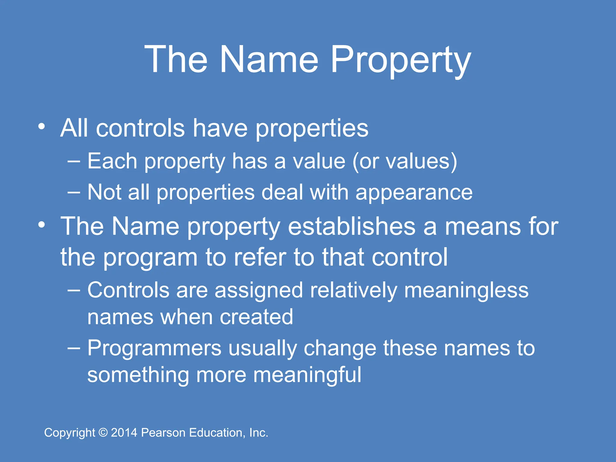 Copyright © 2014 Pearson Education, Inc.
Copyright © 2014 Pearson Education, Inc.
The Name Property
• All controls have properties
– Each property has a value (or values)
– Not all properties deal with appearance
• The Name property establishes a means for
the program to refer to that control
– Controls are assigned relatively meaningless
names when created
– Programmers usually change these names to
something more meaningful
 