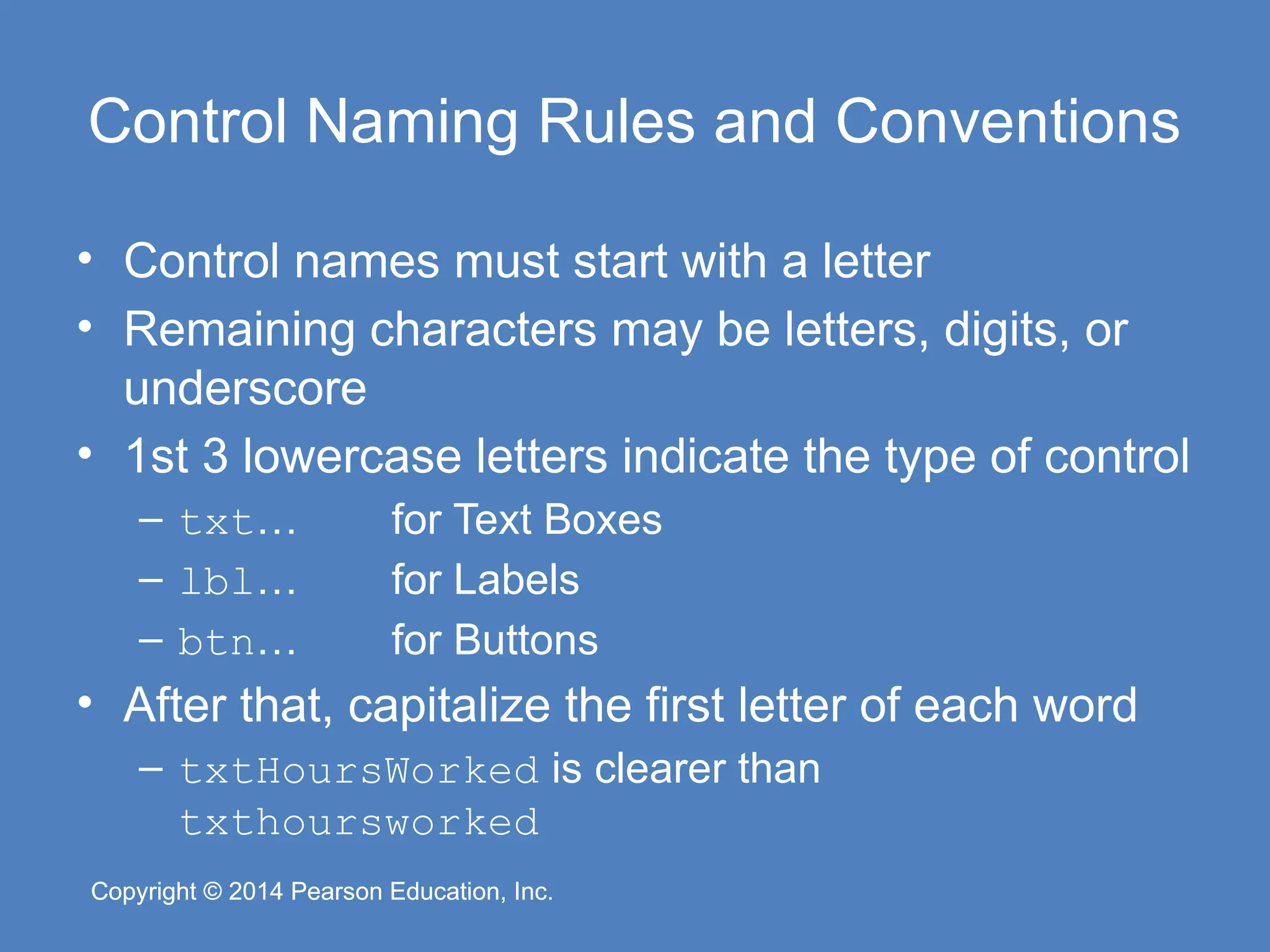Copyright © 2014 Pearson Education, Inc.
Copyright © 2014 Pearson Education, Inc.
Control Naming Rules and Conventions
• Control names must start with a letter
• Remaining characters may be letters, digits, or
underscore
• 1st 3 lowercase letters indicate the type of control
– txt… for Text Boxes
– lbl… for Labels
– btn… for Buttons
• After that, capitalize the first letter of each word
– txtHoursWorked is clearer than
txthoursworked
 
