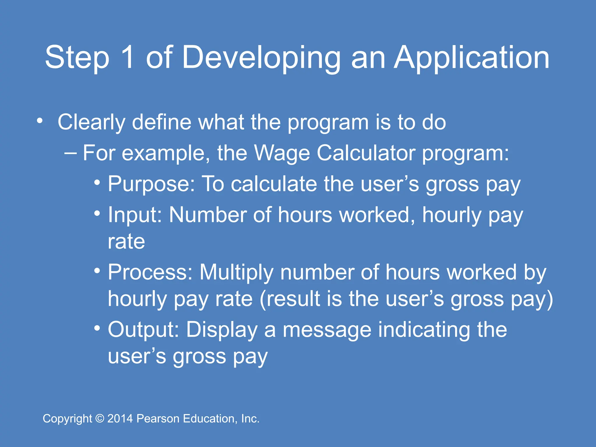 Copyright © 2014 Pearson Education, Inc.
Copyright © 2014 Pearson Education, Inc.
Step 1 of Developing an Application
• Clearly define what the program is to do
– For example, the Wage Calculator program:
• Purpose: To calculate the user’s gross pay
• Input: Number of hours worked, hourly pay
rate
• Process: Multiply number of hours worked by
hourly pay rate (result is the user’s gross pay)
• Output: Display a message indicating the
user’s gross pay
 