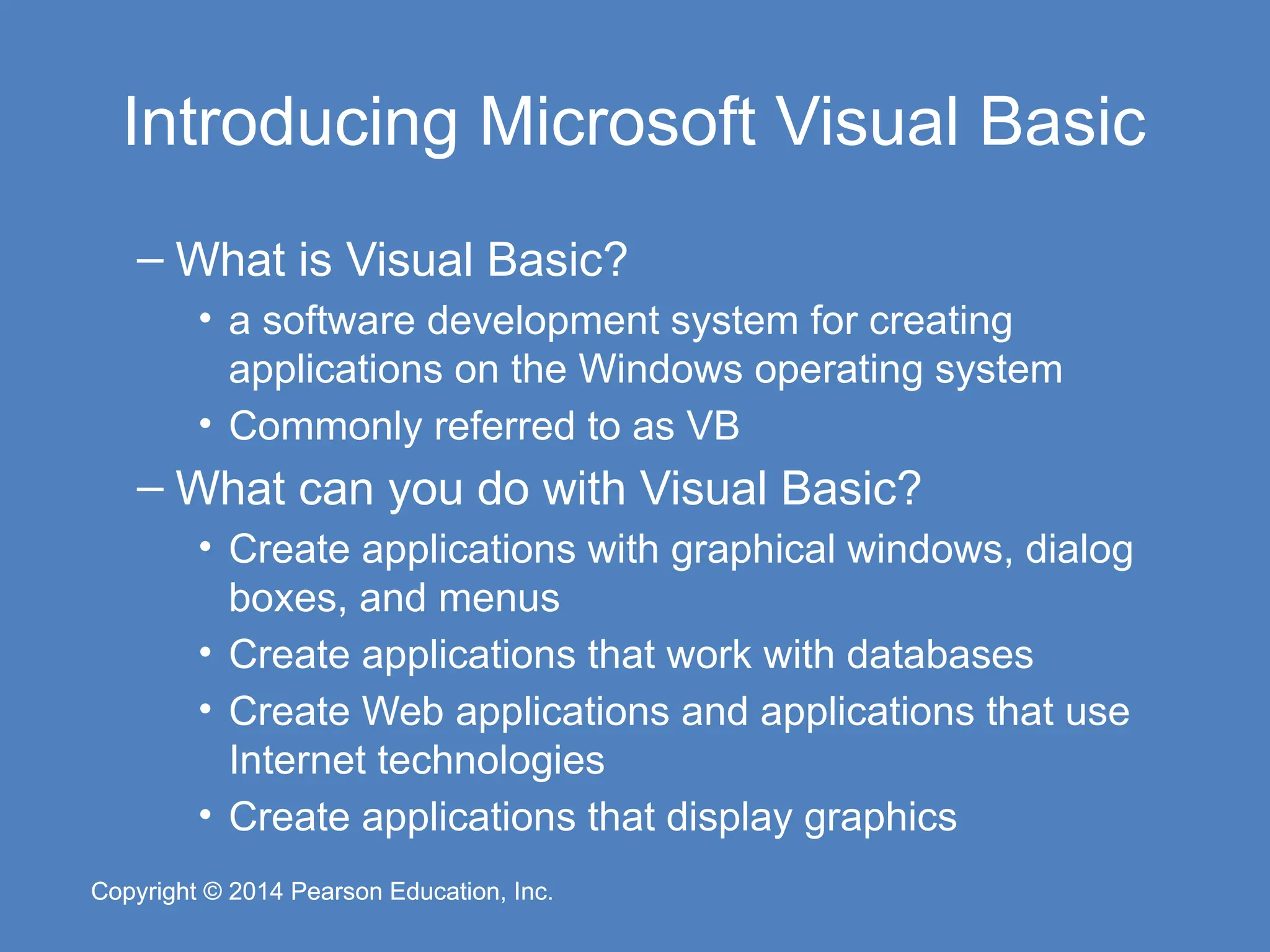 Copyright © 2014 Pearson Education, Inc.
Copyright © 2014 Pearson Education, Inc.
Introducing Microsoft Visual Basic
– What is Visual Basic?
• a software development system for creating
applications on the Windows operating system
• Commonly referred to as VB
– What can you do with Visual Basic?
• Create applications with graphical windows, dialog
boxes, and menus
• Create applications that work with databases
• Create Web applications and applications that use
Internet technologies
• Create applications that display graphics
 
