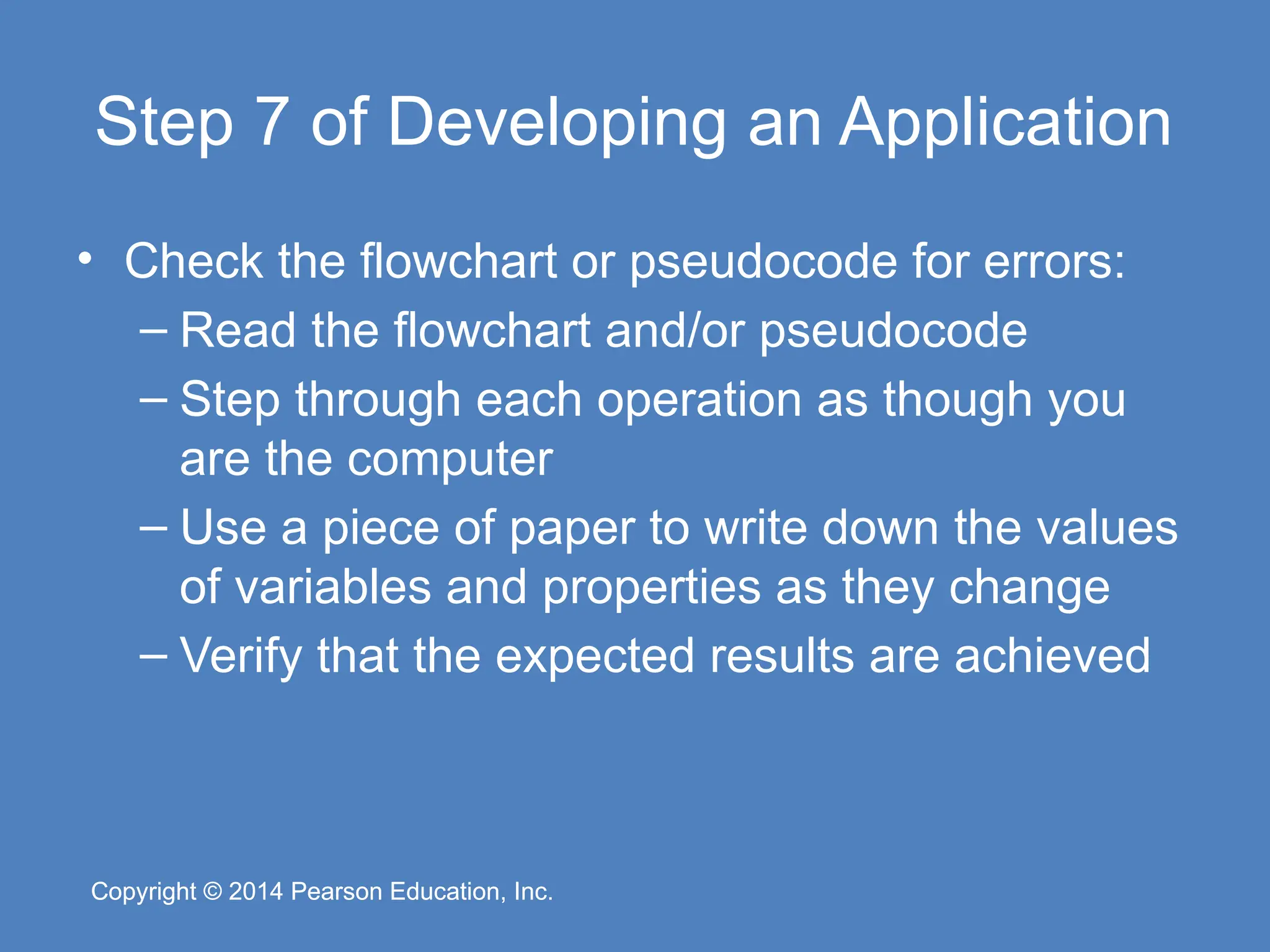 Copyright © 2014 Pearson Education, Inc.
Copyright © 2014 Pearson Education, Inc.
Step 7 of Developing an Application
• Check the flowchart or pseudocode for errors:
– Read the flowchart and/or pseudocode
– Step through each operation as though you
are the computer
– Use a piece of paper to write down the values
of variables and properties as they change
– Verify that the expected results are achieved
 