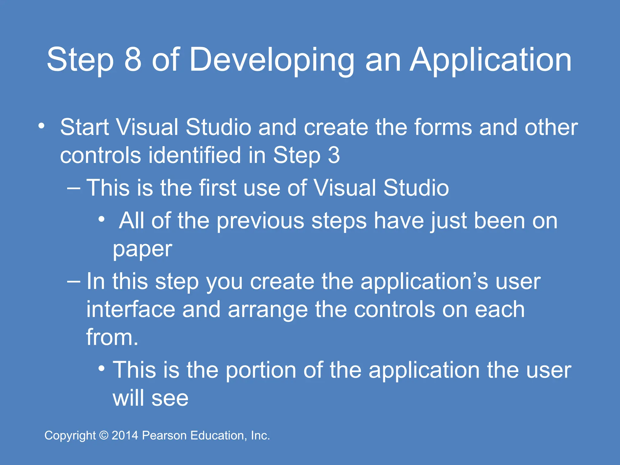 Copyright © 2014 Pearson Education, Inc.
Copyright © 2014 Pearson Education, Inc.
Step 8 of Developing an Application
• Start Visual Studio and create the forms and other
controls identified in Step 3
– This is the first use of Visual Studio
• All of the previous steps have just been on
paper
– In this step you create the application’s user
interface and arrange the controls on each
from.
• This is the portion of the application the user
will see
 