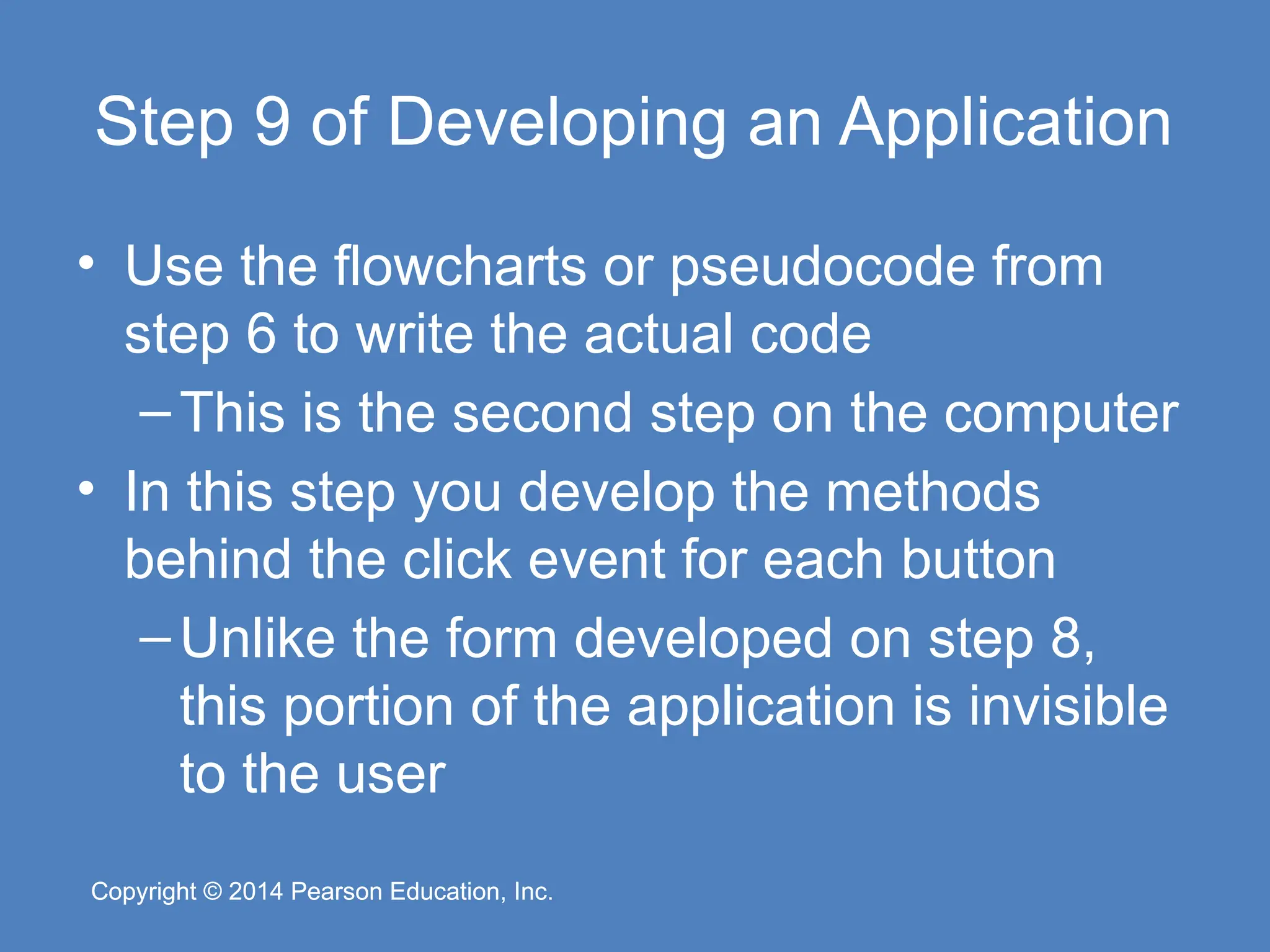 Copyright © 2014 Pearson Education, Inc.
Copyright © 2014 Pearson Education, Inc.
Step 9 of Developing an Application
• Use the flowcharts or pseudocode from
step 6 to write the actual code
–This is the second step on the computer
• In this step you develop the methods
behind the click event for each button
–Unlike the form developed on step 8,
this portion of the application is invisible
to the user
 