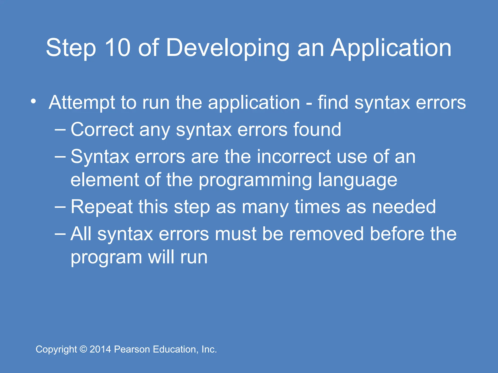 Copyright © 2014 Pearson Education, Inc.
Copyright © 2014 Pearson Education, Inc.
Step 10 of Developing an Application
• Attempt to run the application - find syntax errors
– Correct any syntax errors found
– Syntax errors are the incorrect use of an
element of the programming language
– Repeat this step as many times as needed
– All syntax errors must be removed before the
program will run
 