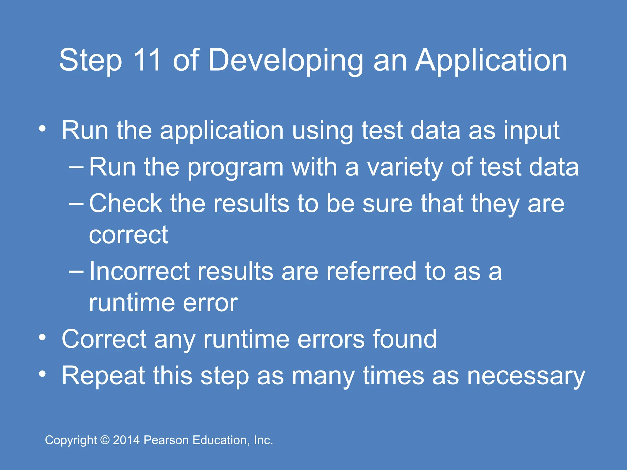 Copyright © 2014 Pearson Education, Inc.
Copyright © 2014 Pearson Education, Inc.
Step 11 of Developing an Application
• Run the application using test data as input
– Run the program with a variety of test data
– Check the results to be sure that they are
correct
– Incorrect results are referred to as a
runtime error
• Correct any runtime errors found
• Repeat this step as many times as necessary
 