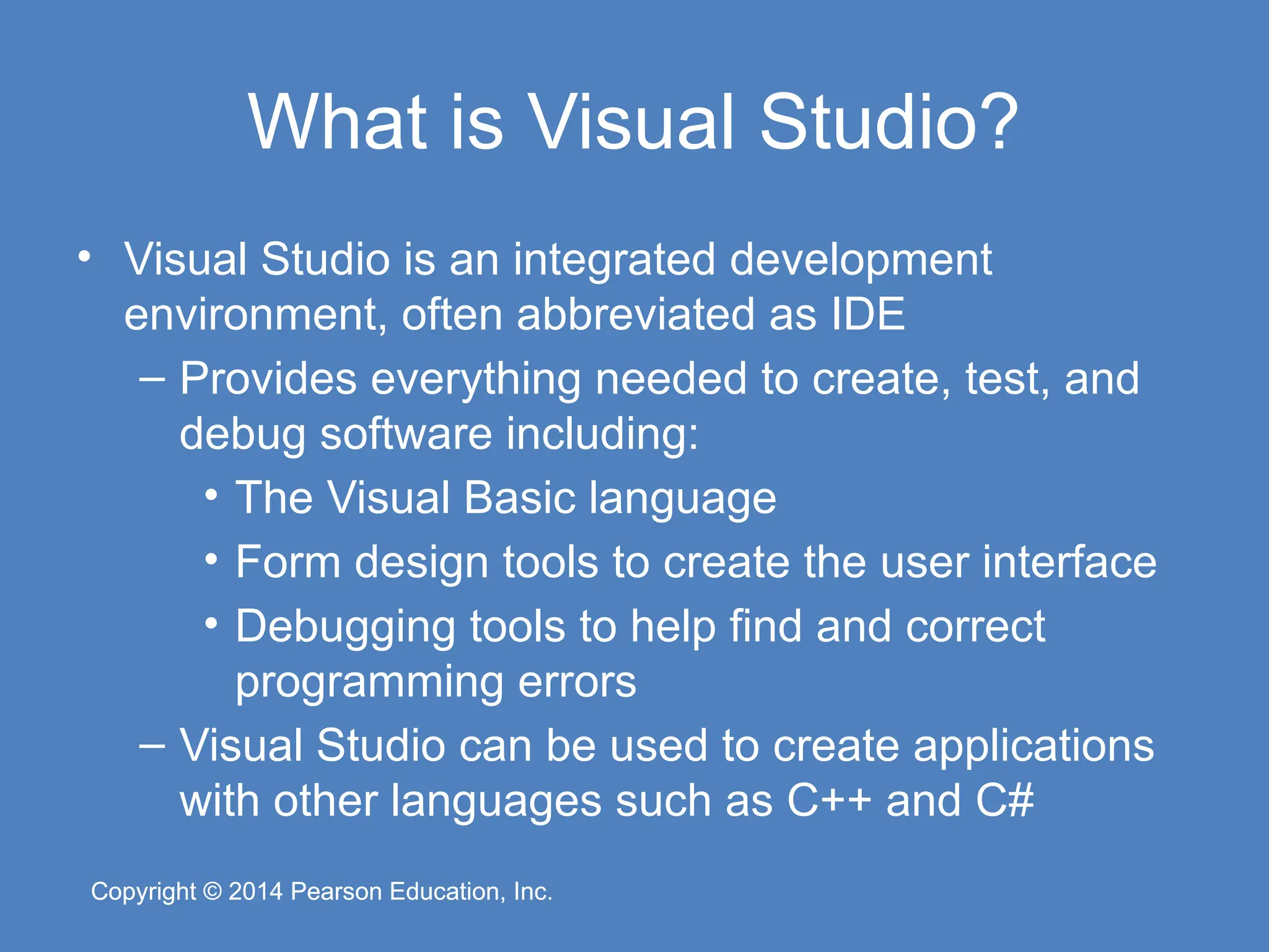 Copyright © 2014 Pearson Education, Inc.
Copyright © 2014 Pearson Education, Inc.
What is Visual Studio?
• Visual Studio is an integrated development
environment, often abbreviated as IDE
– Provides everything needed to create, test, and
debug software including:
• The Visual Basic language
• Form design tools to create the user interface
• Debugging tools to help find and correct
programming errors
– Visual Studio can be used to create applications
with other languages such as C++ and C#
 