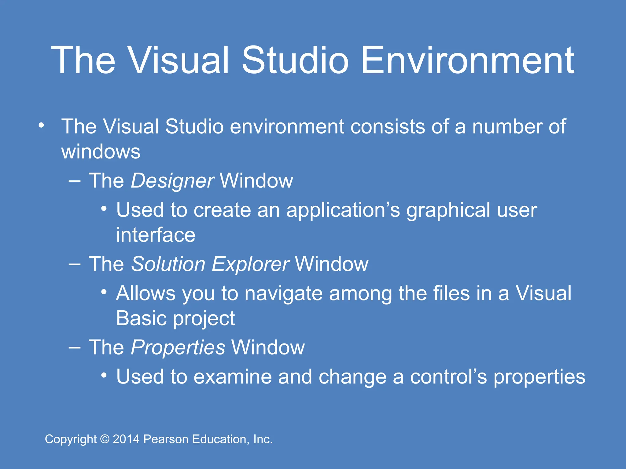 Copyright © 2014 Pearson Education, Inc.
Copyright © 2014 Pearson Education, Inc.
The Visual Studio Environment
• The Visual Studio environment consists of a number of
windows
– The Designer Window
• Used to create an application’s graphical user
interface
– The Solution Explorer Window
• Allows you to navigate among the files in a Visual
Basic project
– The Properties Window
• Used to examine and change a control’s properties
 