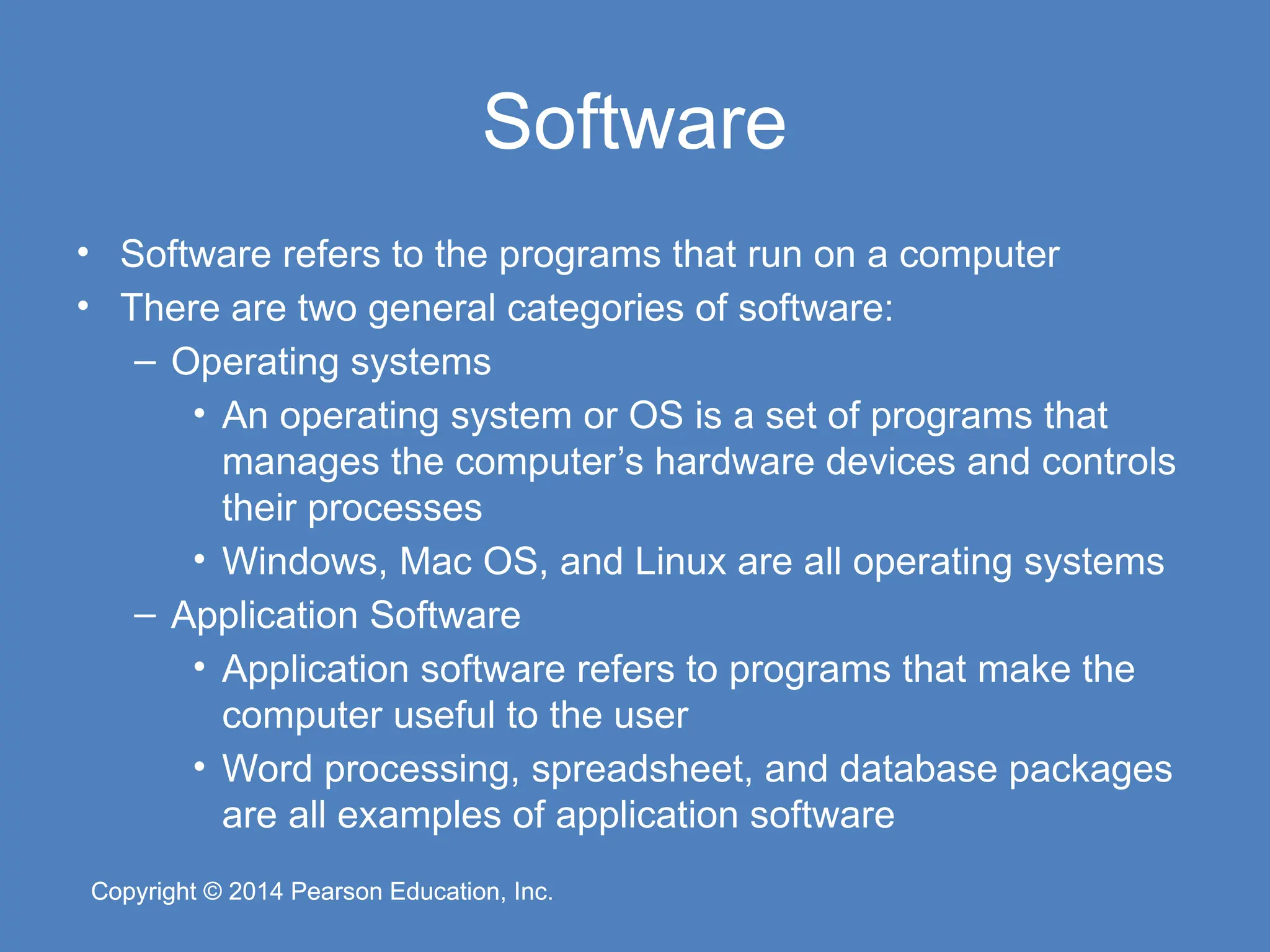 Copyright © 2014 Pearson Education, Inc.
Copyright © 2014 Pearson Education, Inc.
Software
• Software refers to the programs that run on a computer
• There are two general categories of software:
– Operating systems
• An operating system or OS is a set of programs that
manages the computer’s hardware devices and controls
their processes
• Windows, Mac OS, and Linux are all operating systems
– Application Software
• Application software refers to programs that make the
computer useful to the user
• Word processing, spreadsheet, and database packages
are all examples of application software
 