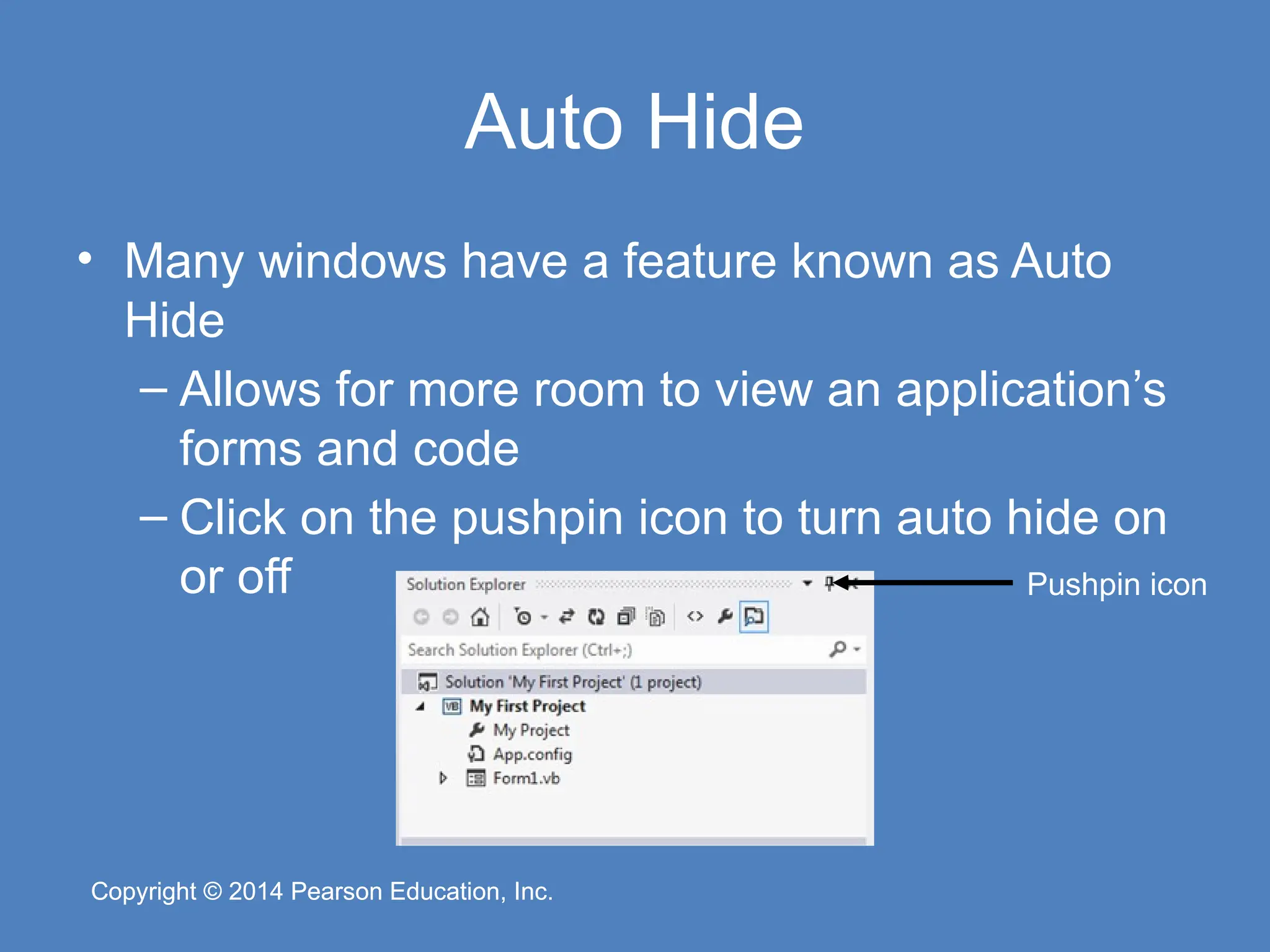 Copyright © 2014 Pearson Education, Inc.
Copyright © 2014 Pearson Education, Inc.
Auto Hide
• Many windows have a feature known as Auto
Hide
– Allows for more room to view an application’s
forms and code
– Click on the pushpin icon to turn auto hide on
or off Pushpin icon
 
