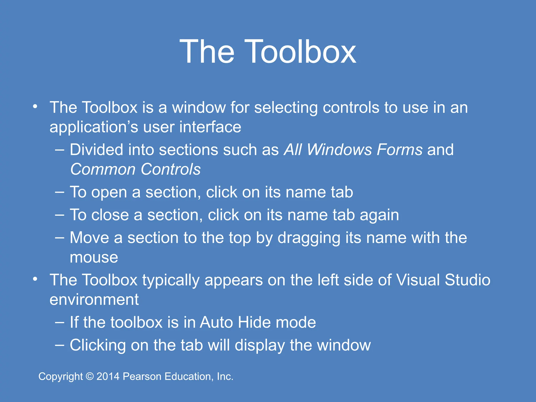 Copyright © 2014 Pearson Education, Inc.
Copyright © 2014 Pearson Education, Inc.
The Toolbox
• The Toolbox is a window for selecting controls to use in an
application’s user interface
– Divided into sections such as All Windows Forms and
Common Controls
– To open a section, click on its name tab
– To close a section, click on its name tab again
– Move a section to the top by dragging its name with the
mouse
• The Toolbox typically appears on the left side of Visual Studio
environment
– If the toolbox is in Auto Hide mode
– Clicking on the tab will display the window
 