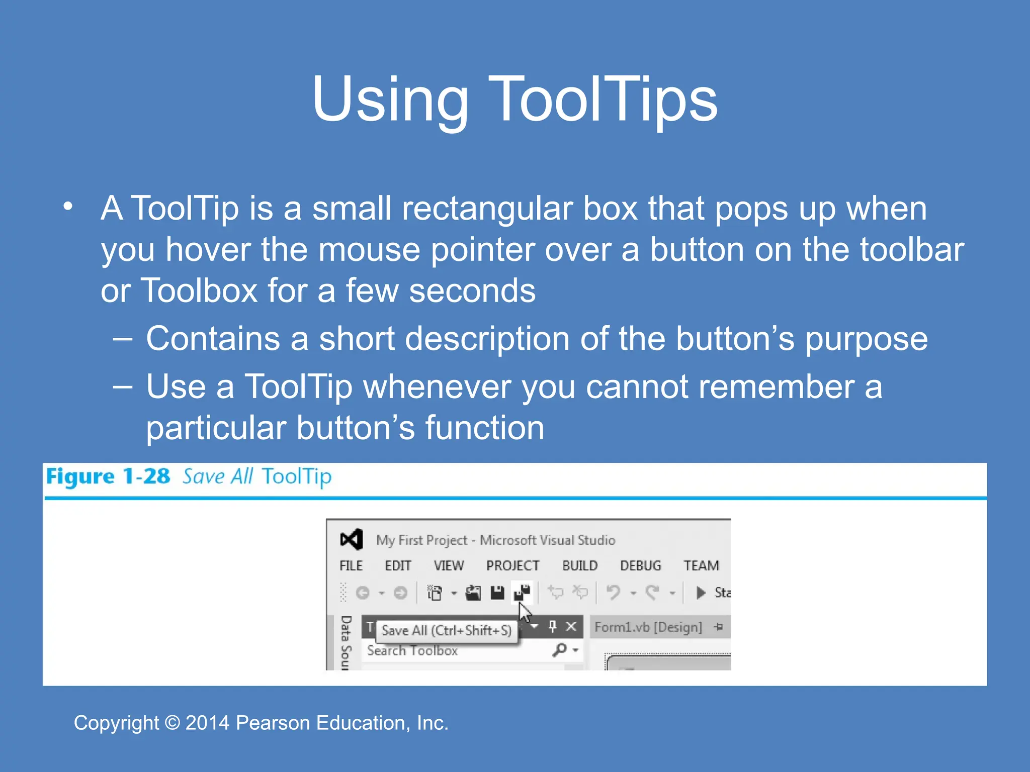 Copyright © 2014 Pearson Education, Inc.
Copyright © 2014 Pearson Education, Inc.
Using ToolTips
• A ToolTip is a small rectangular box that pops up when
you hover the mouse pointer over a button on the toolbar
or Toolbox for a few seconds
– Contains a short description of the button’s purpose
– Use a ToolTip whenever you cannot remember a
particular button’s function
 