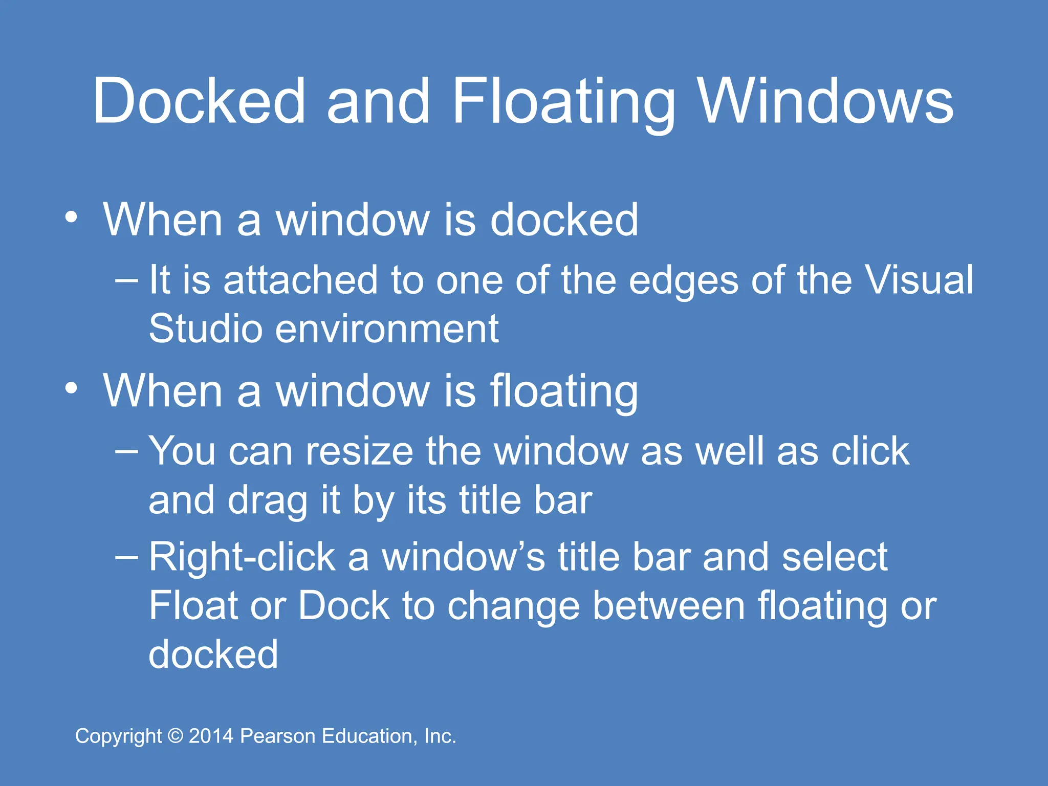 Copyright © 2014 Pearson Education, Inc.
Copyright © 2014 Pearson Education, Inc.
Docked and Floating Windows
• When a window is docked
– It is attached to one of the edges of the Visual
Studio environment
• When a window is floating
– You can resize the window as well as click
and drag it by its title bar
– Right-click a window’s title bar and select
Float or Dock to change between floating or
docked
 