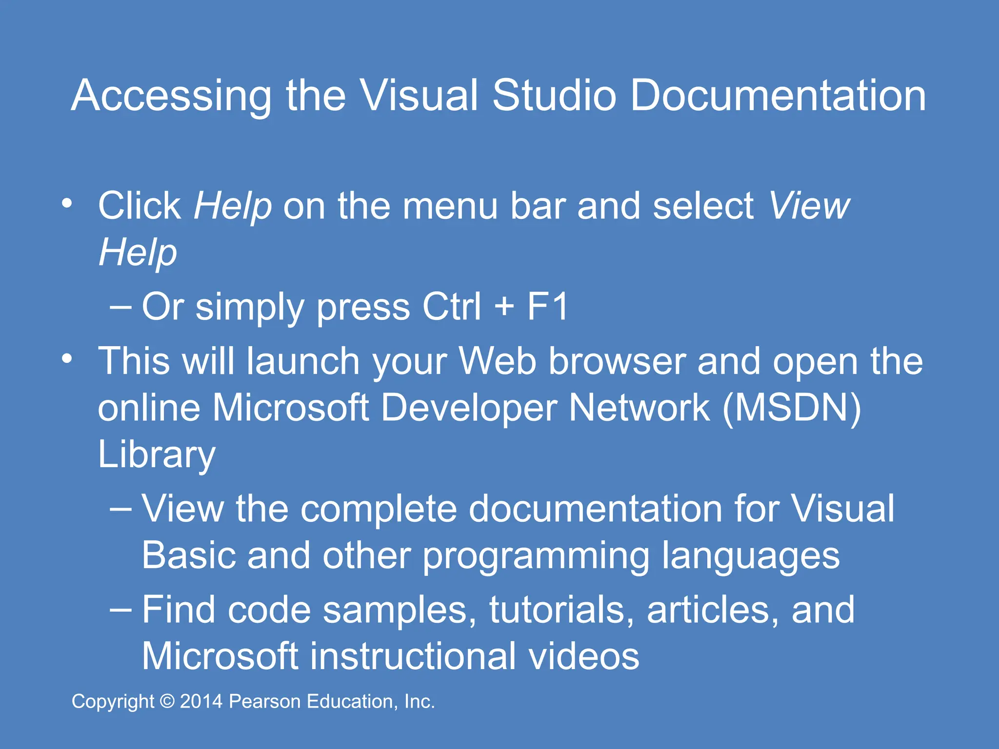 Copyright © 2014 Pearson Education, Inc.
Copyright © 2014 Pearson Education, Inc.
Accessing the Visual Studio Documentation
• Click Help on the menu bar and select View
Help
– Or simply press Ctrl + F1
• This will launch your Web browser and open the
online Microsoft Developer Network (MSDN)
Library
– View the complete documentation for Visual
Basic and other programming languages
– Find code samples, tutorials, articles, and
Microsoft instructional videos
 