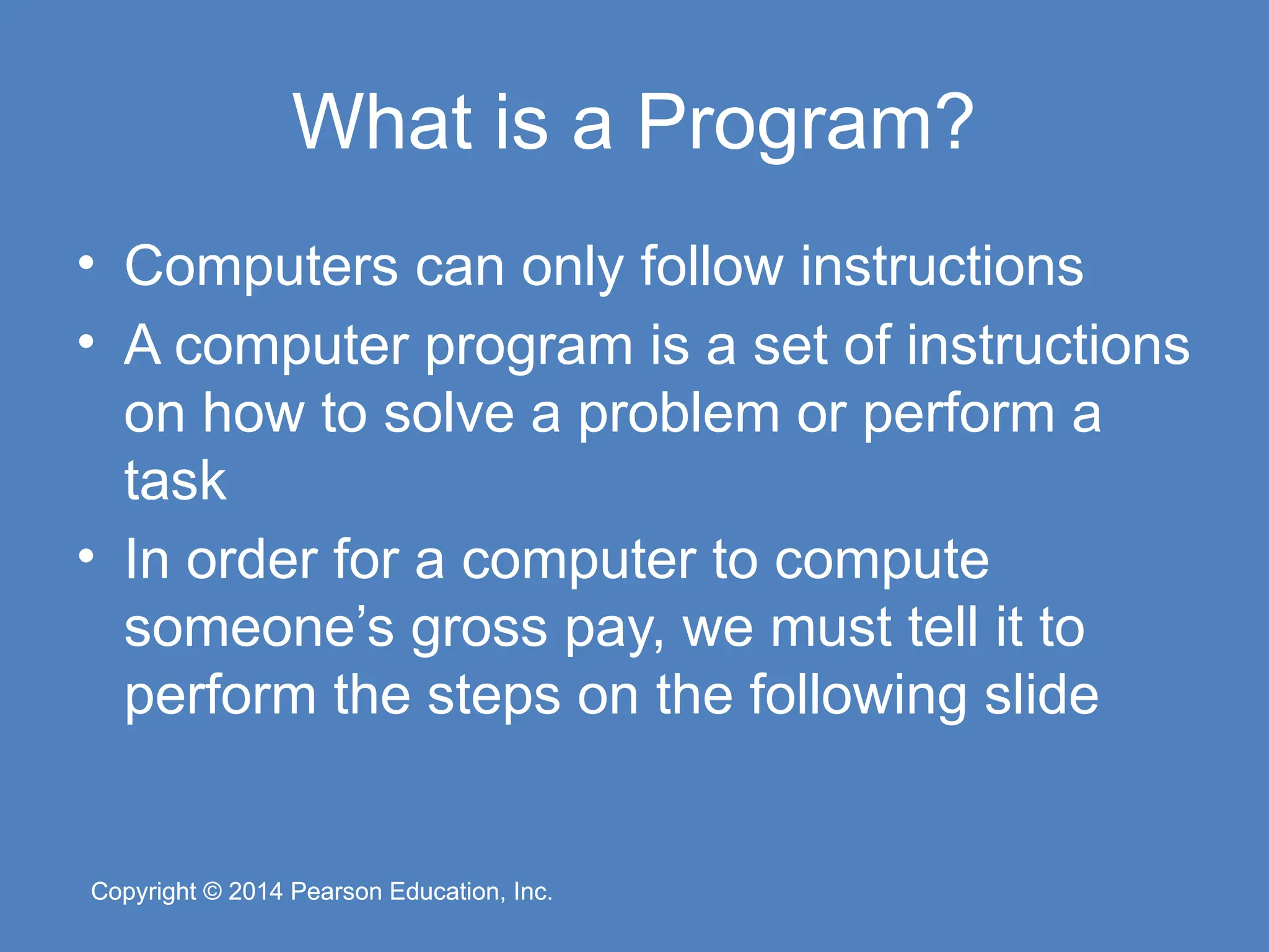 Copyright © 2014 Pearson Education, Inc.
Copyright © 2014 Pearson Education, Inc.
What is a Program?
• Computers can only follow instructions
• A computer program is a set of instructions
on how to solve a problem or perform a
task
• In order for a computer to compute
someone’s gross pay, we must tell it to
perform the steps on the following slide
 