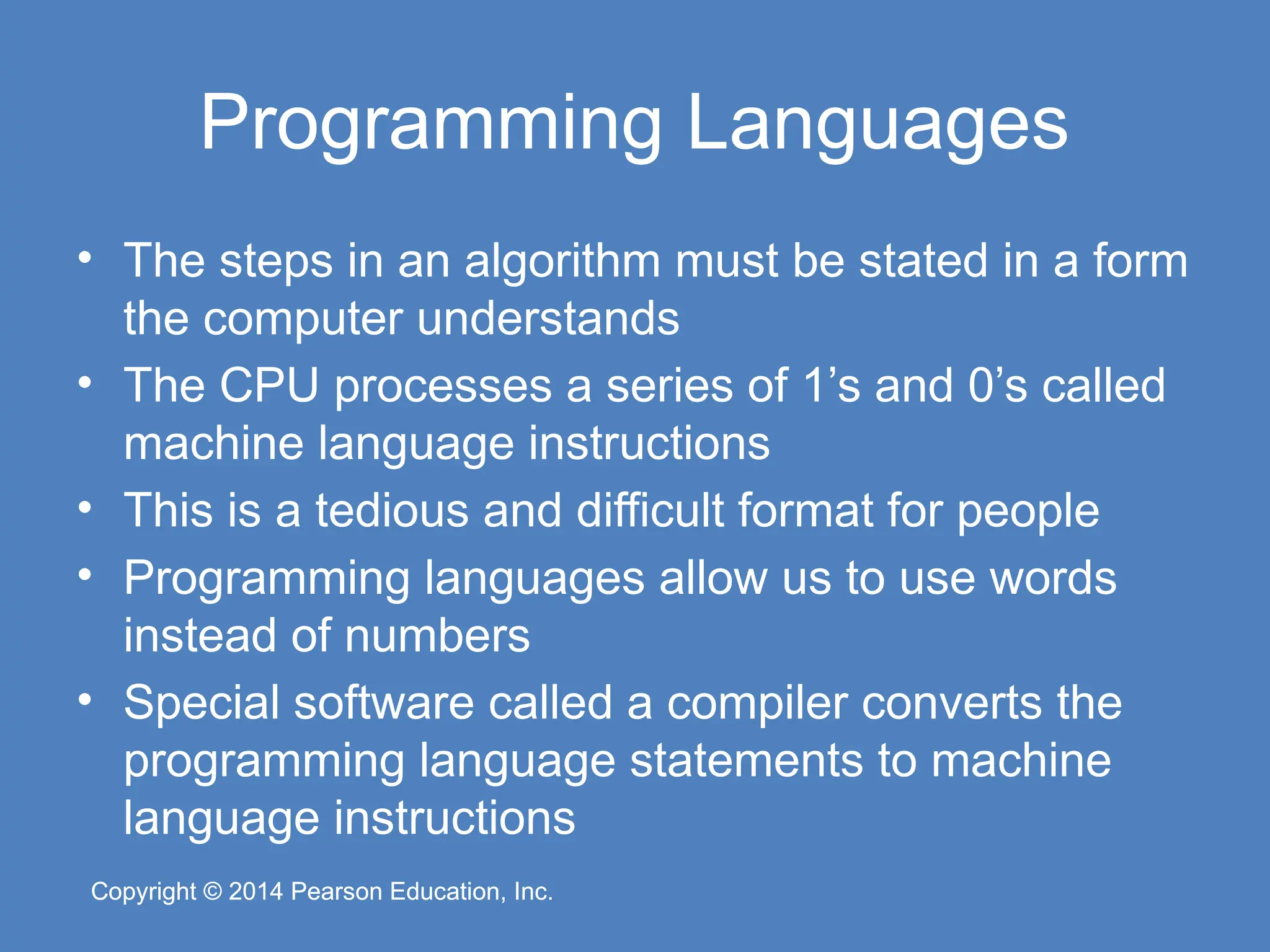 Copyright © 2014 Pearson Education, Inc.
Copyright © 2014 Pearson Education, Inc.
Programming Languages
• The steps in an algorithm must be stated in a form
the computer understands
• The CPU processes a series of 1’s and 0’s called
machine language instructions
• This is a tedious and difficult format for people
• Programming languages allow us to use words
instead of numbers
• Special software called a compiler converts the
programming language statements to machine
language instructions
 