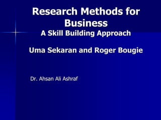 1
Research Methods for
Business
A Skill Building Approach
Uma Sekaran and Roger Bougie
Dr. Ahsan Ali Ashraf
 