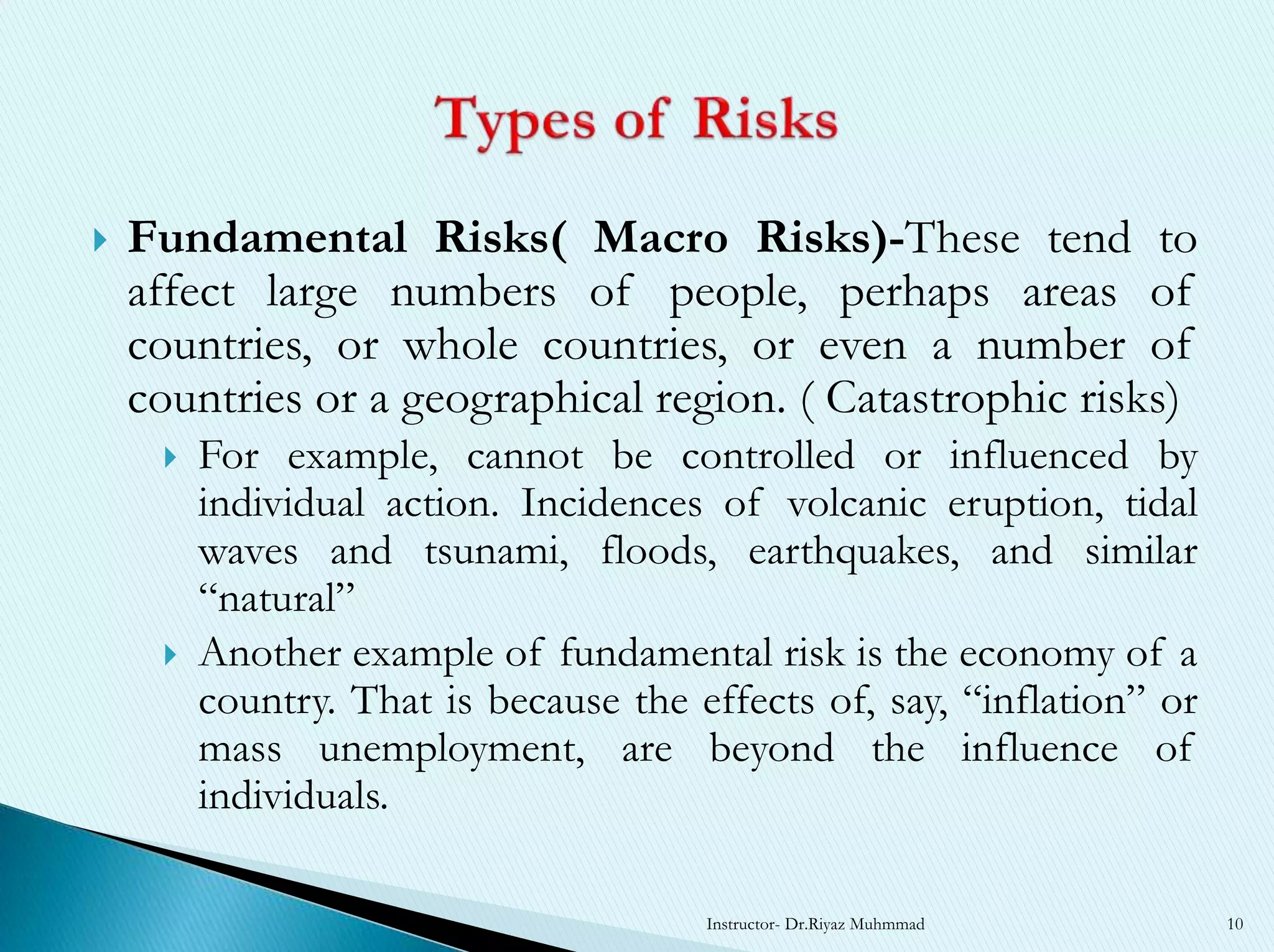  Fundamental Risks( Macro Risks)-These tend to
affect large numbers of people, perhaps areas of
countries, or whole countries, or even a number of
countries or a geographical region. ( Catastrophic risks)
 For example, cannot be controlled or influenced by
individual action. Incidences of volcanic eruption, tidal
waves and tsunami, floods, earthquakes, and similar
“natural”
 Another example of fundamental risk is the economy of a
country. That is because the effects of, say, “inflation” or
mass unemployment, are beyond the influence of
individuals.
Instructor- Dr.Riyaz Muhmmad 10
 