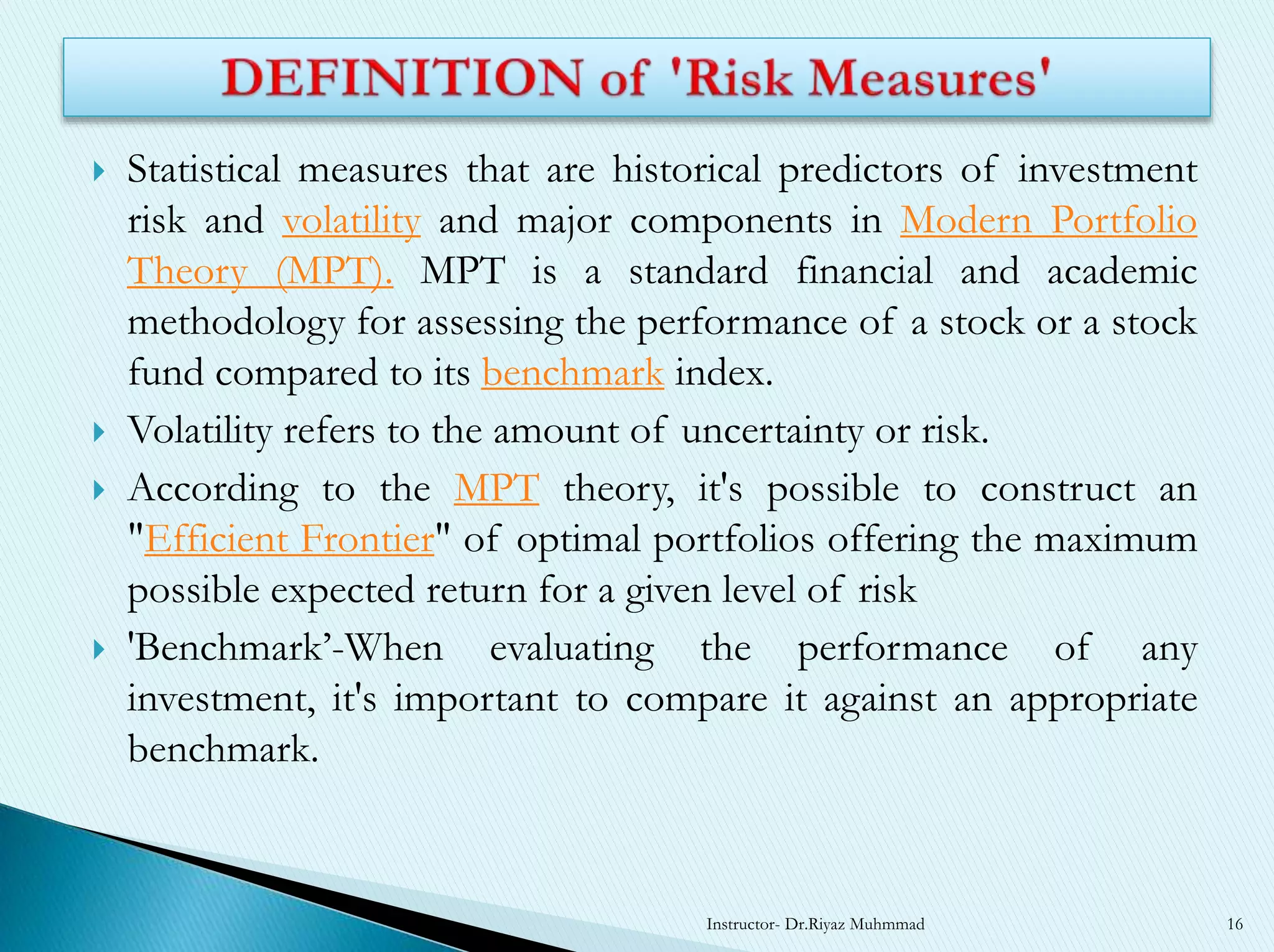  Statistical measures that are historical predictors of investment
risk and volatility and major components in Modern Portfolio
Theory (MPT). MPT is a standard financial and academic
methodology for assessing the performance of a stock or a stock
fund compared to its benchmark index.
 Volatility refers to the amount of uncertainty or risk.
 According to the MPT theory, it's possible to construct an
"Efficient Frontier" of optimal portfolios offering the maximum
possible expected return for a given level of risk
 'Benchmark’-When evaluating the performance of any
investment, it's important to compare it against an appropriate
benchmark.
Instructor- Dr.Riyaz Muhmmad 16
 