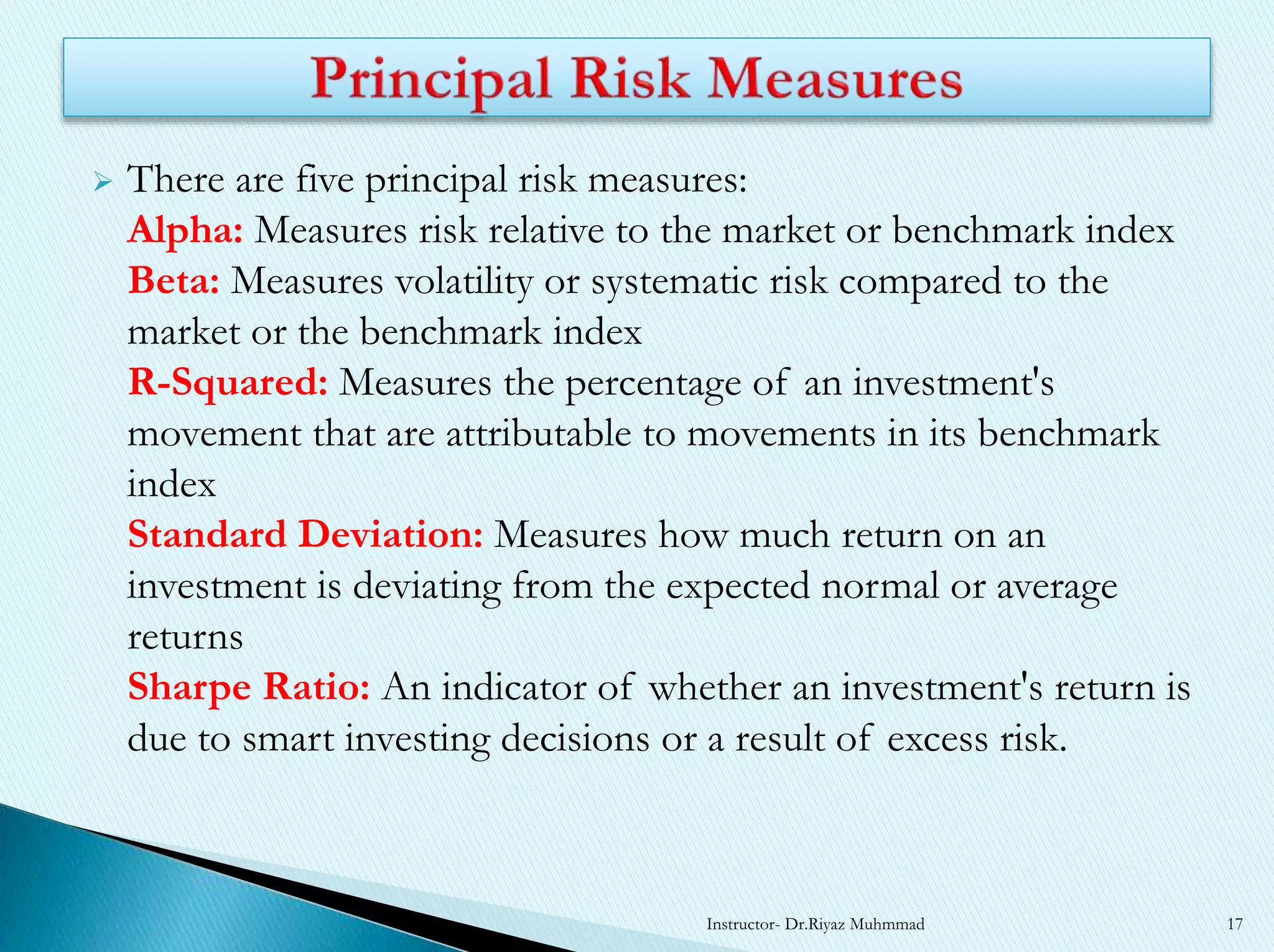  There are five principal risk measures:
Alpha: Measures risk relative to the market or benchmark index
Beta: Measures volatility or systematic risk compared to the
market or the benchmark index
R-Squared: Measures the percentage of an investment's
movement that are attributable to movements in its benchmark
index
Standard Deviation: Measures how much return on an
investment is deviating from the expected normal or average
returns
Sharpe Ratio: An indicator of whether an investment's return is
due to smart investing decisions or a result of excess risk.
Instructor- Dr.Riyaz Muhmmad 17
 