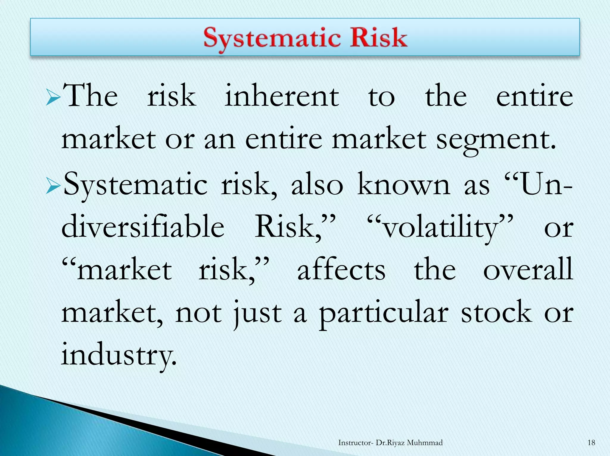 The risk inherent to the entire
market or an entire market segment.
Systematic risk, also known as “Un-
diversifiable Risk,” “volatility” or
“market risk,” affects the overall
market, not just a particular stock or
industry.
Instructor- Dr.Riyaz Muhmmad 18
 