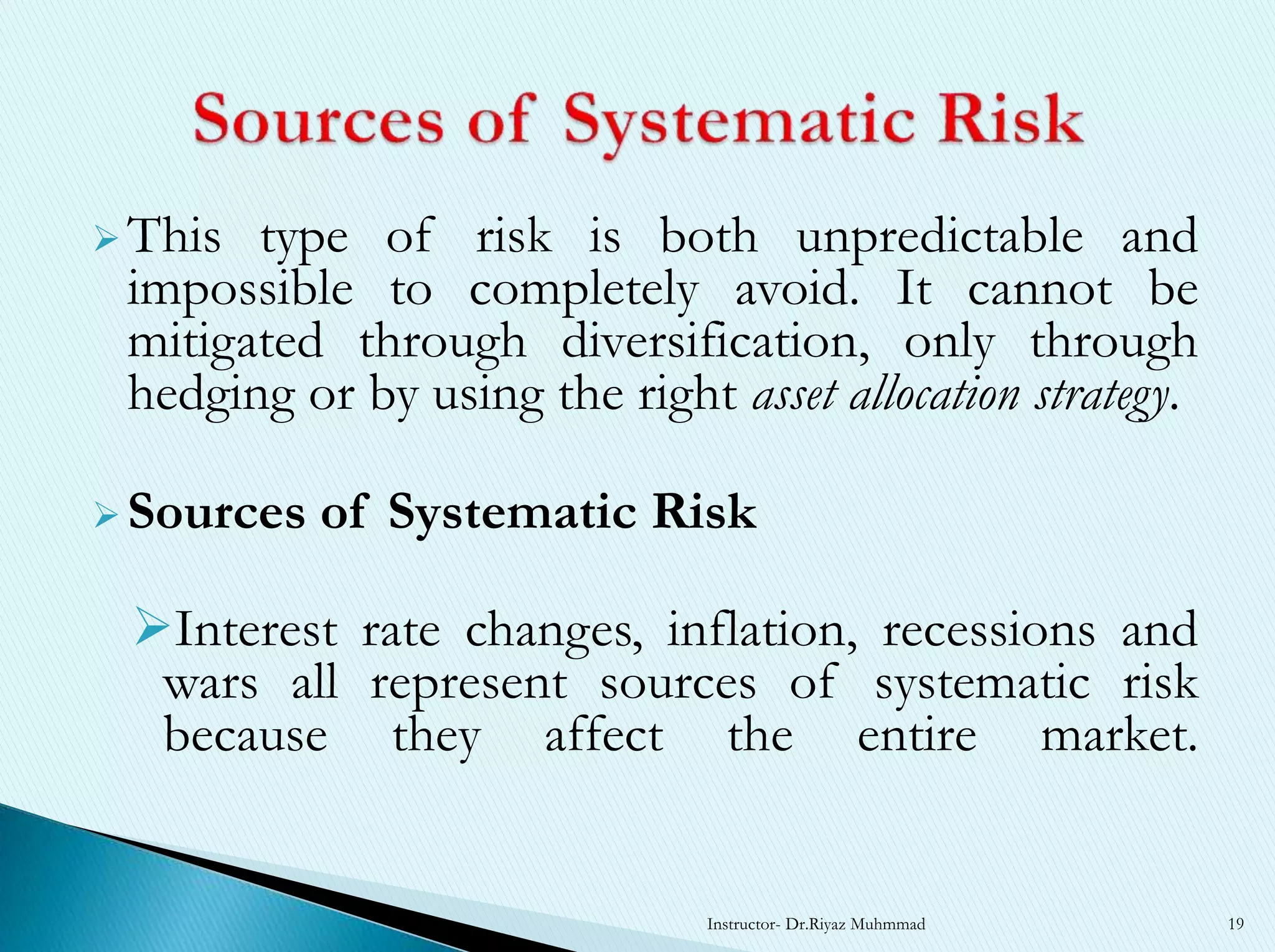  This type of risk is both unpredictable and
impossible to completely avoid. It cannot be
mitigated through diversification, only through
hedging or by using the right asset allocation strategy.
 Sources of Systematic Risk
Interest rate changes, inflation, recessions and
wars all represent sources of systematic risk
because they affect the entire market.
Instructor- Dr.Riyaz Muhmmad 19
 